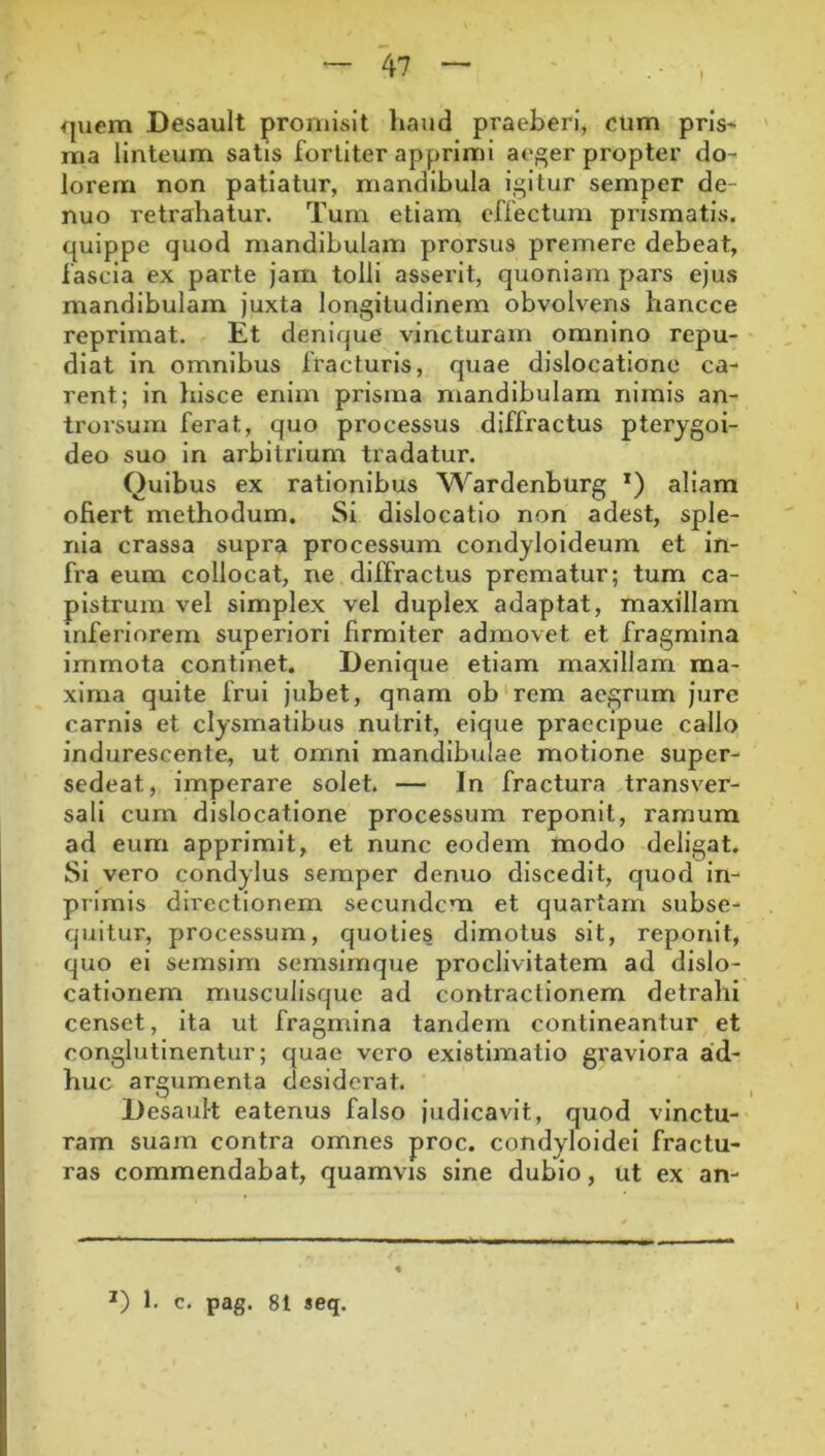 I <juem Desault promisit liaud praeberi, cum pris- ma linteum satis fortiter apprimi ae^er propter do- lorem non patiatur, mandibula igitur semper de- nuo retrahatur. Tum etiam effectum prismatis, quippe quod mandibulam prorsus premere debeat, fascia ex parte jam tolli asserit, quoniam pars ejus mandibulam juxta longitudinem obvolvens hancce reprimat. Et denique vincturam omnino repu- diat in omnibus fracturis, quae dislocatione ca- rent; in liisce enim prisma mandibulam nimis an- trorsum ferat, quo processus diffractus pterygoi- deo suo in arbitrium tradatur. Quibus ex rationibus Wardenburg *) aliam ofiert methodum. Si dislocatio non adest, sple- nia crassa supra processum condyloideum et in- fra eum collocat, ne diffractus prematur; tum ca- pistrum vel simplex vel duplex adaptat, maxillam inferiorem superiori firmiter admovet et fragmina immota continet. Denique etiam maxillam ma- xima quite frul jubet, quam ob‘rem aegrum jure carnis et clysmatibus nutrit, eique praecipue callo indurescente, ut omni mandibulae motione super- sedeat, imperare solet. — In fractura transver- sali cum dislocatione processum reponit, ramum ad eum apprimit, et nunc eodem modo deligat. Si vero condylus semper denuo discedit, quod in- piimis directionem secundem et quartam subse- quitur, processum, quoties dimotus sit, reponit, quo ei semslm semslmque proclivitatem ad dislo- cationem musculisquc ad contractionem detrahi censet, ita ut fragmina tandem contineantur et conglutinentur; quae vero existimatio graviora ad- huc argumenta desiderat. Desault eatenus falso judicavit, quod vinctu- ram suam contra omnes proc. condyloidei fractu- ras commendabat, quamvis sine dubio, ut ex an-
