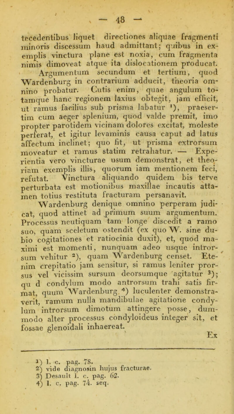tecedenllbus liquet directiones aliquae fragmenti minoris discessum haud admittant; quibus in ex- emplis vinctura plane est noxia, cum fragmenta nimis dimoveat atque ita dislocationem producat. Argumentum secundum et tertium, quod Wardenburg in contrarium adducit, theoria om- nino probatur. Cutis enim, quae angulum to- tamque hanc regionem laxius obtegit, jam efficit, ut ramus facilius sub prisma labatur '), praeser- tim cum aeger splenium, quod valde premit, imo propter parotidem vicinam dolores excitat, moleste perferat, et igitur levaminis causa caput ad latus affectum inclinet; quo fit, ut prisma extrorsum moveatur et ramus statim retrahatur. — Expe- rientia vero vincturae usum demonstrat, et theo- riam exemplis illis, quorum lam mentionem feci, refutat. vinctura aliquando quidem bis terve perturbata est motionibus maxillae incautis atta- men totius restituta fracturam persanavit. Wardenburg denique omnino perperam judi- cat, quod attinet ad primum suum argumentum. Processus neutiquam tam longe discedit a ramo suo, quam sceletum ostendit (ex quo W. sine du- bio cogitationes et ratiocinia duxit), et, quod ma- ximi est momenti, nunquam adeo usque intror- sum vehitur quam Wardenburg censet. Ete- ^ nim crepitatio jam sensitur, si ramus leniter pror- sus vel vicissim sursum deorsumque 'agitatur qu d condylum modo antrorsum trahi satis fir- mat, quum Wardenburg luculenter demonstra- verit, ramum nulla mandibulae agitatione condy- lum introrsum dimotum attingere posse, dum- modo alter processus condyloideus integer sit, et fossae glenoidali inhaereat.^ Ex 3) 1. c. pag. 78. 2) vide diagnosin hujus fracturae. 3) Desault 1. o. pag. 62. 4) 1. c. pag. 74. seq.