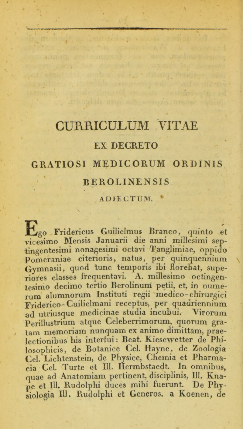 f CURRICULUM VITAE EX DECRETO GRATIOSI MEDICORUM ORDINIS REROLINENSIS ADIECTUM. * Ego ,FrIderlcus Guilielmus Branco, quinto et vicesimo Mensis Januarii die anni millesimi sep- tingentesimi nonagesimi octavi Tanglimiae, oppido Pomeraniae citerioris, natus, per quinquennium \ Gymnasii, quod tunc temporis ibi florebat, supe- riores classes frequentavi. A. millesimo octingen- tesimo decimo tertio Berolinuni petii, et, in nume- rum alumnorum Instituti regii medico-chirurgici Friderico-Cuilielmani receptus, per quadriennium ad utriusque medicinae studia incubui. Virorum Perillustrium atque Celeberrimorum, quorum gra- tam memoriam nunquam ex animo dimittam, prae- lectionibus his interfui: Beat. Kiesewetter de Phi- losophicis, de Botanlce Cei. Hayne, de Zoologia Cei. Lichlenstein, de Physice, Chemia et Pharma- cia Cei. Turte et 111. Hermbstaedt. in omnibus, quae ad Anatomiam pertinent, disciplinis, 111. Kna- pe et 111. Rudolphi duces mihi fuerunt. De Phy-