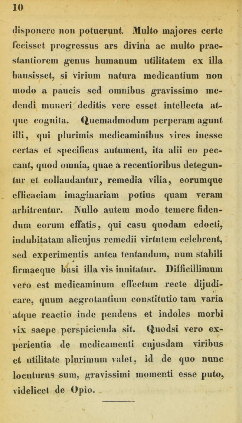 ilispoiiere non potuerunt. Multo majores certe fecisset progressus ars divina ac inulto prae- stantioreui genus humanum utilitatem ex illa hausisset, si virium natura medicantium non modo a paucis sed omnibus gravissimo me- dendi muneri deditis vere esset intellecta at- que cognita. Quemadmodum perperam agunt illi, qui plurimis medicaminibus vires inesse certas et specificas autument, ita alii eo pec- cant, quod omnia, quae a recentioribus detegun- tur et collaudantur, remedia vilia, eorumque , efficaciam imaginariam potius quam veram arbitrentur. Nullo autem modo temere fiden- dum eorum effatis, qui casu quodam edocti, indubitatam alicujus remedii virtutem celebrent, sed experimentis antea tentandum, num stabili firmaeque basi illa vis innitatur. Difficillimum vero est medicaminum eflectum recte dijudi- • care, quum aegrotantium constitutio tara varia atque reactio inde pendens et indoles morbi vix saepe perspicienda sit. Quodsi vero ex- perientia de medicamenti cujusdam viribus et utilitate plurimum valet, id de quo nunc locuturus sum, gravissimi momenti esse puto, videlicet de Opio. ,