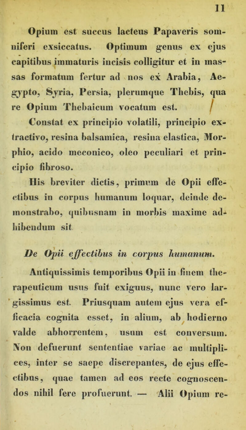 Opium est siiccus lacteus Papaveris som- niferi exsiccatus. Optimum genus ex ejus capitibus immaturis incisis colligitur et in mas- sas formatum fertur ad vuos ex Arabia, Ae- gypto, Sjria, Persia, plerumque Thebis, qua re Opium Tbebaicum vocatum est. I ' Constat ex principio volatili, principio ex- tractivo, resina balsamica, resina elastica, Mor- pbio, acido meconico, oleo peculiari et prin- cipio fibroso. His breviter dictis, primum de Opii effe- ctibus in corpus humanum loquar, deinde de- monstrabo, quibiisnam in morbis maxime ad*i bibendum sit De Opii effectibus in corpus humanum. \ Antiquissimis temporibus Opii in finem the- rapeuticum usus fuit exiguus, nunc vero lar- gissimus est. Priusquam autem ejus vera ef- ficacia cognita esset, in alium, ab hodierno valde abhorrentem, usum est conversum. IVon defuerunt sententiae variae ac multipli- ces, inter se saepe discrepantes, de ejus effe- ctibus, quae tamen ad eos recte cognoscen- dos nihil fere profuerunt. — 'Alii Opium re-