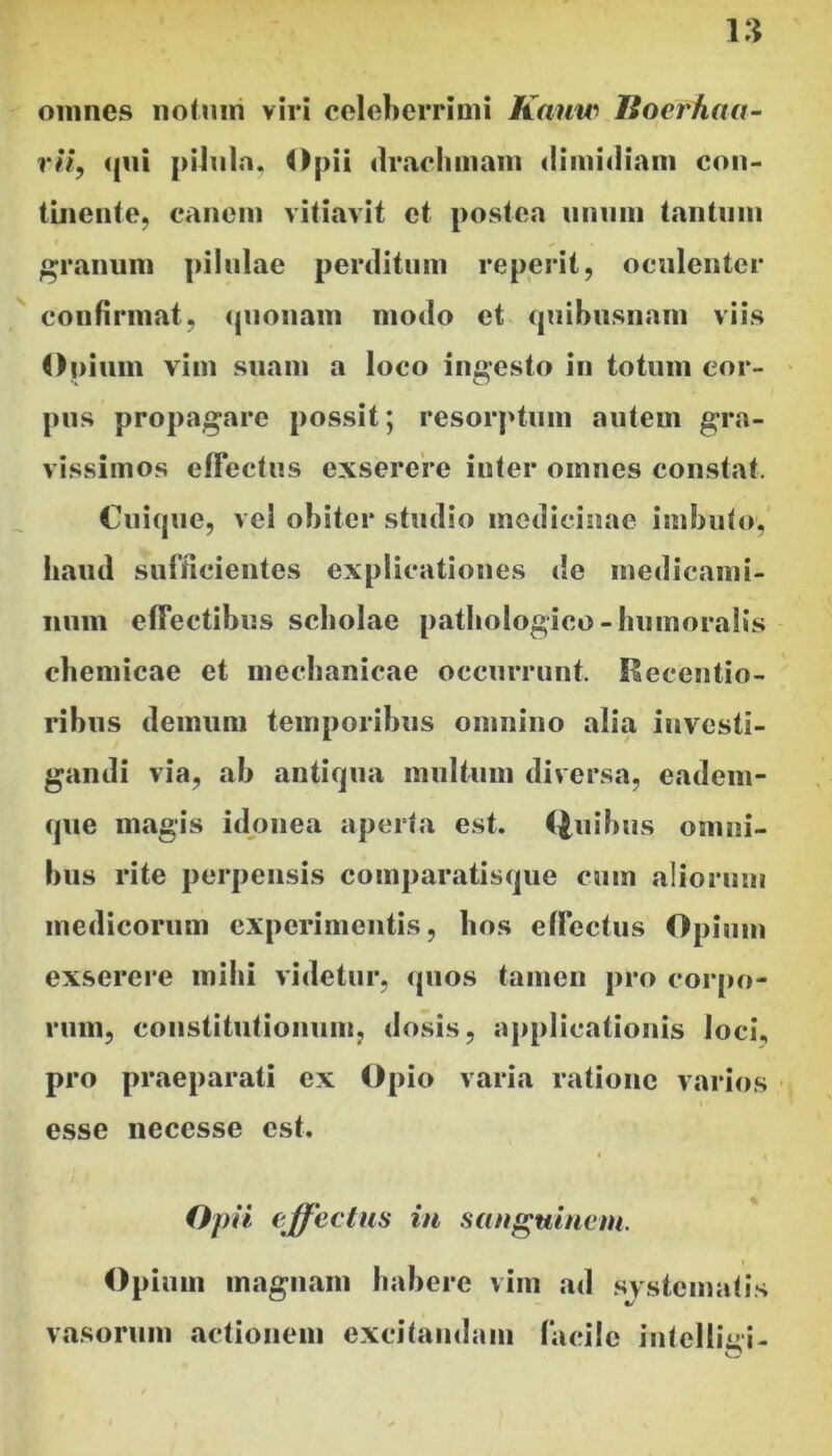 omnes iiotmri viri celeberrimi Kauw lioerhcta- rli, <|ni pilnln. Opii drachmam dimidiam con- tinente, canoni vitiavit et postea iinnm tantum granum pilulae perditum reperit, oculenter confirmat, <{Uonam modo ct quibusnam viis Opium vim suam a loco ingesto in totum cor- pus propagare possit; resorptiim autem gra- vissimos elFectus exserere inter omnes constat. Cuique, vel obiter studio medicinae imbuto; haud sufficientes explicationes de medicami- num effectibus scholae pathologico-humoralis cbemicae et mechanicae occurrunt. Hecentio- rihus demum temporibus omnino alia investi- gandi via, ah antiqua multum diversa, eadem- que magis idonea aperta est. (|uihus omni- bus rite perpensis comparatisque cum aliorum medicorum experimentis, hos effectus Opium exserere mihi videtur, quos tamen pro coiqio- rum, constitutionum, dosis, applicationis loci., pro praeparati ex Opio varia ratione varios esse necesse est. Opii effeetm in sanguinem. Opium magnam habere vim ad svstematis vasorum actionem excitandam facile iutelliui-