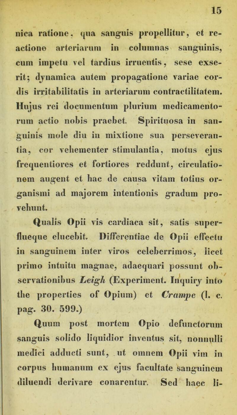 nica ratione, qua sanguis propellitur, et re- actione arteriarum in columnas sanguinis, cum impetu vel tardius irruentis, sese exse- rit; djnamica autem propagatione variae cor- dis irritabilitatis in arteriarum contractilitatem. Hujus rei documentum plurium medicamento- rum actio nobis praebet. Spirituosa in san- / guinis mole diu in mixtione sua perseveran- ^ tia, cor vehementer stimulantia, motus ejus frequentiores et fortiores reddunt, circulatio- i nom augent et bac de causa vitam totius or- ganismi ad majorem intentionis gradum pro- vehunt. , Qualis Opii vis cardiaca sit, satis super- flueque elucebit. Differentiae de Opii effectu in sanguinem inter viros celeberrimos', licet primo intuitu magnae, adaequari possunt ob- servationibus Leigh (Experiinent. Inquirj into tlie properties of Opium) et Crampe (1. c. pag. 30. 599.) Quum post mortem Opio defunctorum siinguis solido liquidior inventus sit, nonnulli medici adducti sunt, .ut omnem Opii vim in corpus bumauum ex ejus facultate sanguinem diluendi derivare conarentur. Sed* bacc li-