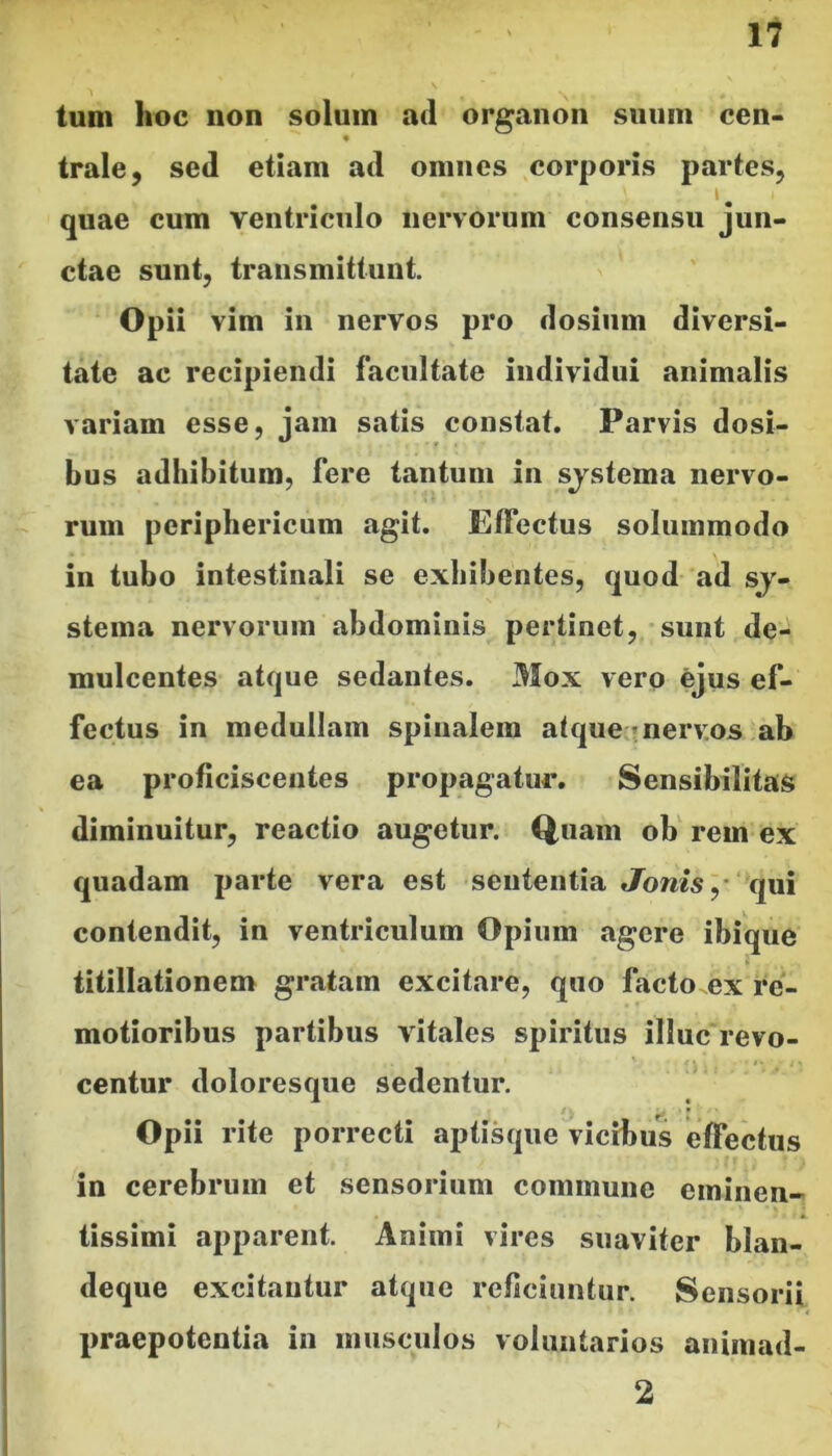 tum hoc non solum ad organon suum cen- « trale, sed etiam ad onuics corporis partes, I ^ quae cum ventriculo nervorum consensu jun- ctae sunt, transmittunt. Opii vim in nervos pro dosiiim diversi- tate ac recipiendi facultate individui animalis variam esse, jam satis constat. Parvis dosi- bus adhibitum, fere tantum in sjstema nervo- rum periphericum agit. Effectus solummodo in tubo intestinali se exhibentes, quod ad sj- stema nervorum abdominis pertinet, sunt de- mulcentes atque sedantes. Mox vero ejus ef- fectus in medullam spinalem atque’nerv.os ab ea proficiscentes propagatur. Sensibilitas diminuitur, reactio augetur. Q,uam ob rem ex quadam parte vera est sententia qui contendit, in ventriculum Opium agere ibique titillationem gratam excitare, quo facto ex re- motioribus partibus vitales spiritus illuc revo- centur doloresque sedentur. Opii rite porrecti aptisque vicibus effectus in cerebrum et sensorium commune eminen- tissimi apparent. Animi vires suaviter blan- deque excitantur atque reficiuntur. Sensorii praepotentia in iiiusculos voluntarios animad- 2