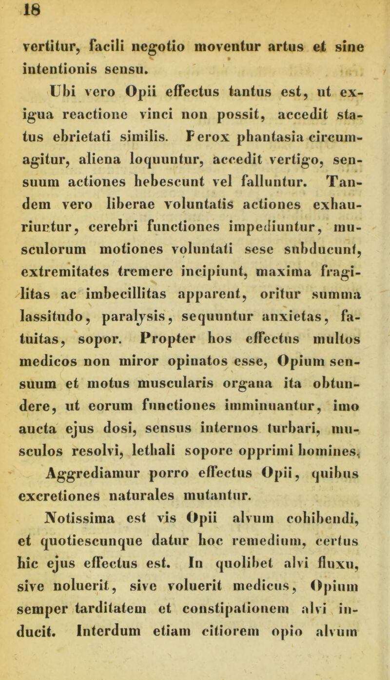 vertitur, facili negotio moventur artus et sine intentionis sensu. Ubi vero Opii effectus tantus est, ut ex- igua reactione vinci non possit, accedit sta- tus ebrietati similis. Ferox phantasia circum- agitur, aliena loquuntur, accedit vertigo, sen- suum actiones hebescunt vel falluntur. Tan- dem vero liberae voluntatis actiones exhau- riuntur, cerebri functiones impediuntur, mu- sculorum motiones voluntati sese subducunt, extremitates tremere incipiunt, maxima fragi- litas ac imbecillitas apparent, oritur summa lassitudo, paraljsis, sequuntur anxietas, fa- tuitas, sopor. Propter hos effectus multos medicos non miror opinatos esse, Opium sen- suum et motus muscularis organa ita obtun- dere, ut eorum functiones imminuantur, imo aucta ejus dosi, sensus internos turbari, mu- sculos resolvi, lethali sopore opprimi liomines, Aggrediamur porro effectus Opii, quibus excretiones naturales mutantur. Notissima est vis Opii alvum cohibendi, et quotiescunque datur hoc remedium, certus hic ejus effectus est. In quolibet alvi fluxu, sive noluerit, sive voluerit medicus. Opium semper tarditatem et constipationem alvi in- ducit. Interdum etiam citiorem opio alvum