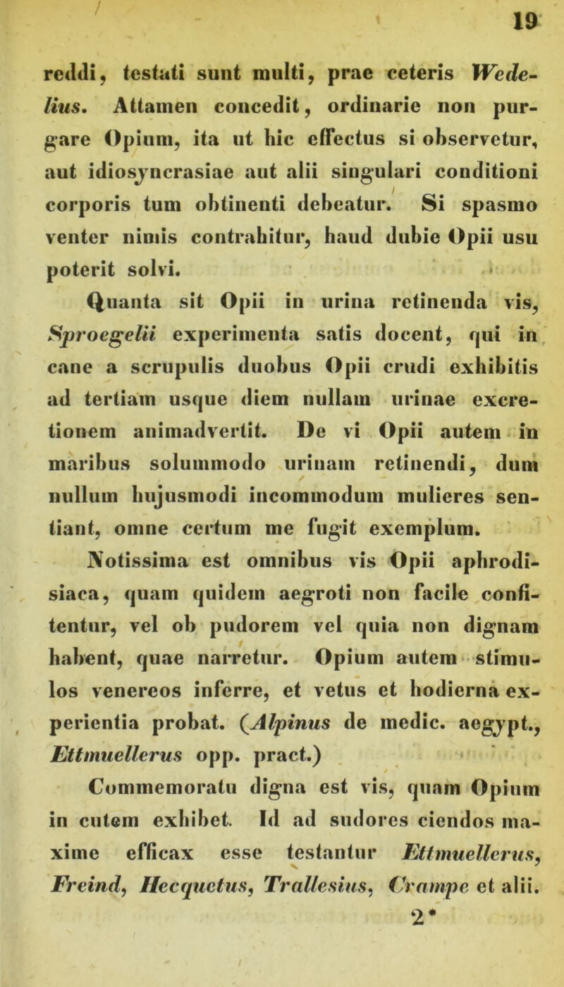 / 19 reildi, testati sunt multi, prae ceteris Wede~ lius. Attamen concedit, ordinarie non pur- gare Opium, ita ut hic effectus si observetur, aut idiosjncrasiae aut alii singulari conditioni corporis tum obtinenti debeatur. Si spasmo venter nimis contrahitur, haud dubie Opii usu poterit solvi. • Quanta sit Opii in urina retinenda vis, SproegelU experimenta satis docent, qui in, cane a scrupulis duobus Opii crudi exhibitis ad tertiam usque diem nullam urinae excre- tionem animadvertit. De vi Opii autem in maribus solummodo urinam retinendi, dum nullum hujusmodi incommodum mulieres sen- tiant, omne certum me fugit exemplum. Notissima est omnibus vis Opii apbrodi- siaca, quam quidem aegroti non facile confi- tentur, vel ob pudorem vel quia non dignam habent, quae narretur. Opium autem * stimu- los Venereos inferre, et vetus et hodierna ex- perientia probat. (^Alpinus de medie, aegjpt., Ettmuellerus opp. pract.) Commemoratu digna est vis, quam Opium in cutem exhibet. Id ad sudores ciendos ma- xime efficax esse testantur Etfmuellerus, Freindj Ilecquetus, Tralle.sius, (h'nmpc et alii. 2*