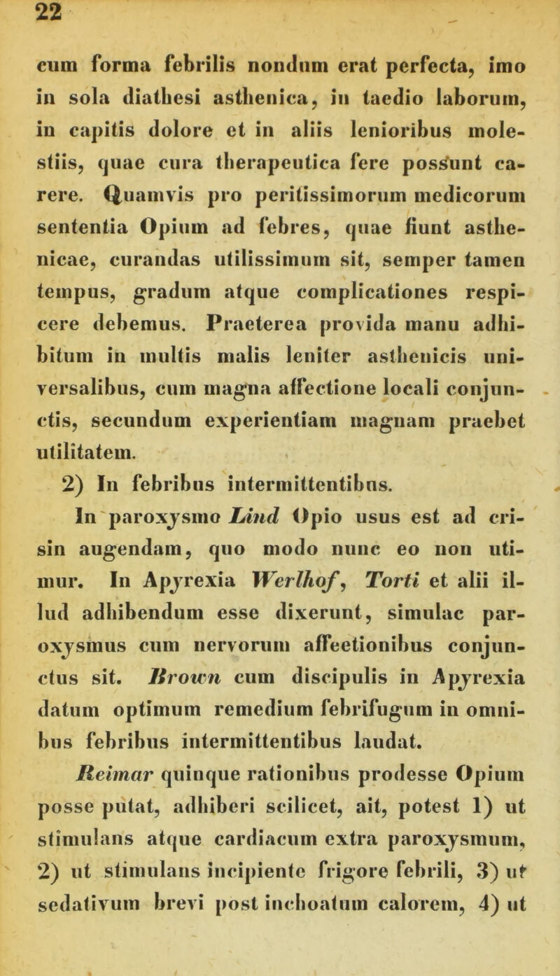 cum forma febrilis nondum erat perfecta, imo in sola diatliesi asthenica, in taedio laborum, in capitis dolore et in aliis lenioribus mole- stiis, (juae cura therapeutica fere posi^unt ca- rere. Quamvis pro peritissimorum medicorum sententia Opium ad febres, quae fiunt asthe- nicae, curandas utilissimum sit, semper tamen tempus, gradum atque complicationes respi- cere debemus. Praeterea provida manu adhi- bitum in multis malis leniter asthenicis uni- versalibus, cum magna affectione locali conjun- ctis, secundum experientiam magnam praebet utilitatem. 2) In febribus intermittentibus. In paroxjsmo Lind Opio usus est ad cri- sin augendam, quo modo nunc eo non uti- mur. In Apjrexia Werlhof^ Torti et alii il- lud adhibendum esse dixerunt, simulae par- oxjsmus cum nervorum affeetionibus conjun- ctus sit. lirown cum discipulis in Apjrexia datum optimum remedium febrifugum in omni- bus febribus intermittentibus laudat. Reimar quinque rationibus prodesse Opium posse putat, adhiberi scilicet, ait, potest 1) ut stimulans atque cardiacum extra paroxjsmum, 2) ut stimulans incipiente frigore febrili, 3) ut sedativum brevi post inchoatum calorem, 4) ut