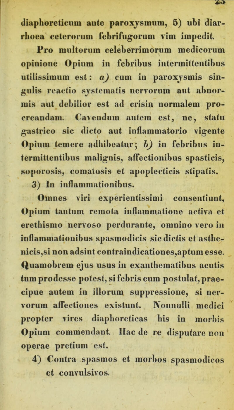 rhoea ceterorum febrifugorum vim impedit. Pro multorum celeberrimorum medicorum opinione Opium in febribus intermittentibus utilissimum est: a) cum in paroxjsinis sin- gulis reactio sjstematis nervorum aut abnor- mis aut debilior est ad crisin normalem pro- creandam. Cavendum autem est, ne, statu gastrico sic dicto aut inflammatorio vigente Opium temere adhibeatur; h) iii febribus in- termittentibus malignis, affectionibus spasticis, soporosis, comaiosis et apoplecticis stipatis. 3) In inflammationibus. Omnes viri experientissimi consentiunt, Opium tantum remota inflammatione activa et erethismo nervoso perdurante, omnino vero in inflammationibus spasmodicis sic dictis et asthe- nicis,si non adsint contraindicationes,aptum esse. Quamobrem ejus usus in exanthematibus acutis tum prodesse potest, si febris eum postulat, prae- cipue autem in illorum suppressione, si ner- vorum affectiones existunt. Nonnulli medici propter vires diaphoreticas his in morbis Opium commendant. Ilac dc re disputare non operae pretium est. 4) Contra spasmos et morbos spasmodicos et convulsivos.