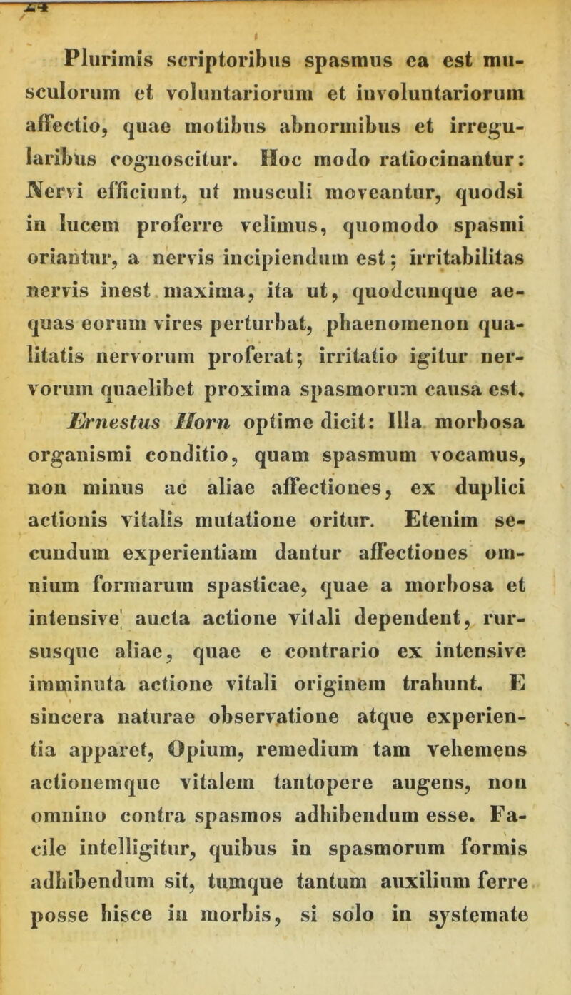 Plurimis scriptoribus spasmus ea est mu- sculorum et voluntariorum et involuntariorum alFectio, quae motibus abnormibus et irregu- laribus cognoscitur. Hoc modo ratiocinantur: JVervi ef/iciunt, ut musculi moveantur, quodsi in lucem proferre velimus, quomodo spasmi oriantur, a nervis incipiendum est; irritabilitas nervis inest.maxima, ita ut, quodcunque ae- quas eorum vires perturbat, phaenomenon qua- litatis nervorum proferat; irritatio igitur ner- vorum quaelibet proxima spasmorum causa est, Ernestus Uorn optime dicit: Illa morbosa organismi conditio, quam spasmum vocamus, 11011 minus ac aliae affectiones, ex duplici actionis vitalis mutatione oritur. Etenim se- cundum experientiam dantur affectiones' om- nium formarum spasticae, quae a morbosa et intensive' aucta actione vilali dependent, rur- susque aliae, quae e contrario ex intensive imminuta actione vitali originem trahunt. E t sincera naturae observatione atque experien- tia apparet, Opium, remedium tam vehemens actionemque vitalem tantopere augens, non omnino contra spasmos adhibendum esse, Fa- cile intelligitiir, quibus in spasmorum formis adbibendum sit, tumque tantum auxilium ferre posse hisce in morbis, si solo in sjstemate