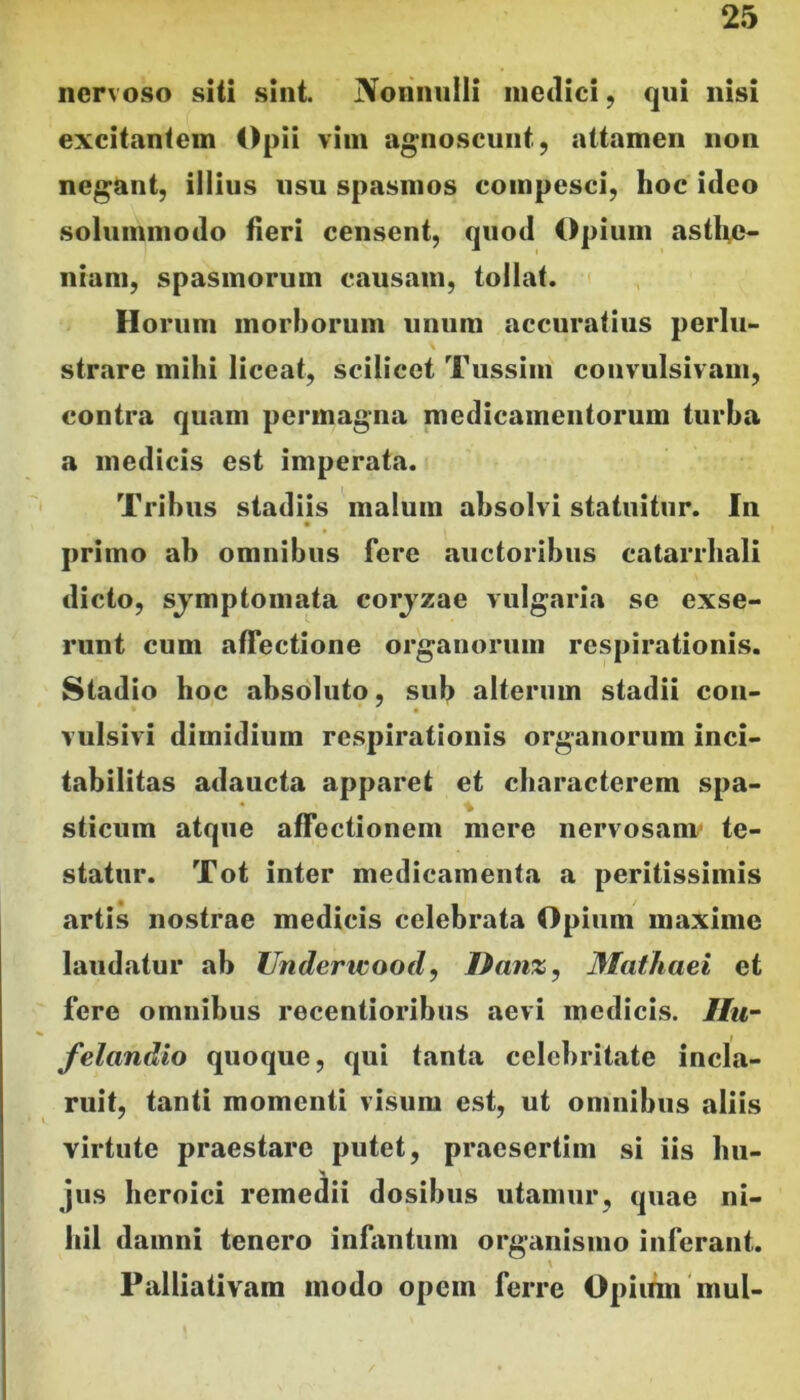 nervoso siti sint. Nonniiili medici, qui nisi excitantem Opii vim ag*noscunt, attamen non negant, illius usu spasmos compesci, hoc ideo solummodo fieri censent, quod Opium astfie- niam, spasmorum causam, tollat. Horum morborum unum accuratius perlu- strare mihi liceat, scilicet Tussim coiivulsivam, contra quam permagna medicamentorum turba a medicis est imperata. Tribus stadiis malum absolvi statuitur. In primo ab omnibus fere auctoribus catarrhali dicto, sjmptomata corjzae vulgaria se exse- runt cum affectione organorum respirationis. Stadio hoc absdluto, sub alterum stadii con- vulsivi dimidium respirationis organorum inci- tabilitas adaucta apparet et characterem spa- sticum atque affectionem mere nervosam* te- statur. Tot inter medicamenta a peritissimis artis nostrae medicis celebrata Opium maxime laudatur ab Underteood, TPanz, Mathaei et fere omnibus recentioribus aevi medicis. Ilu- felandio quoque, qui tanta celebritate incla- ruit, tanti momenti visum est, ut omnibus aliis virtute praestare putet, praesertim si iis hu- jus heroici remedii dosibus utamur, quae ni- hil damni tenero infantum organismo inferant. Palliativam modo opem ferre Opium mul-