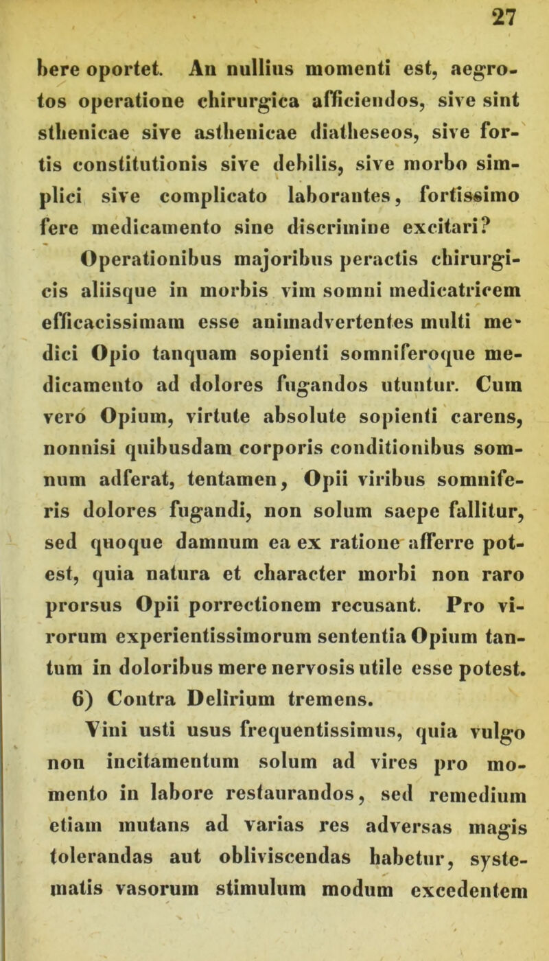 bere oportet. An nullius momenti est, aegro- tos operatione chirurgica afficiendos, sive sint stlienicae sive asthenicae diatlieseos, sive for- tis constitutionis sive debilis, sive morbo sim- plici sive complicato laborantes, fortissimo fere medicamento sine discrimine excitari? Operationibus majoribus peractis chirurgi- cis aliisque in morbis vim somni medicatricem efficacissimam esse animadvertentes multi me- dici Opio tanquam sopienti somniferoque me- dicamento ad dolores fugandos utuntur. Cum vero Opium, virtute absolute sopienti carens, nonnisi quibusdam corporis conditionibus som- num adferat, tentamen, Opii viribus somnife- ris dolores fugandi, non solum saepe fallitur, sed quoque damnum ea ex ratione afferre pot- est, quia natura et character morbi non raro prorsus Opii porrectionem recusant. Pro vi- rorum experientissimorum sententia Opium tan- tum in doloribus mere nervosis utile esse potest. 6) Contra Delirium tremens. Vini usti usus frequentissimus, quia vulgo non incitamentum solum ad vires pro mo- mento in labore restaurandos, sed remedium etiam mutans ad varias res adversas magis tolerandas aut obliviscendas habetur, syste- matis vasorum stimulum modum excedentem