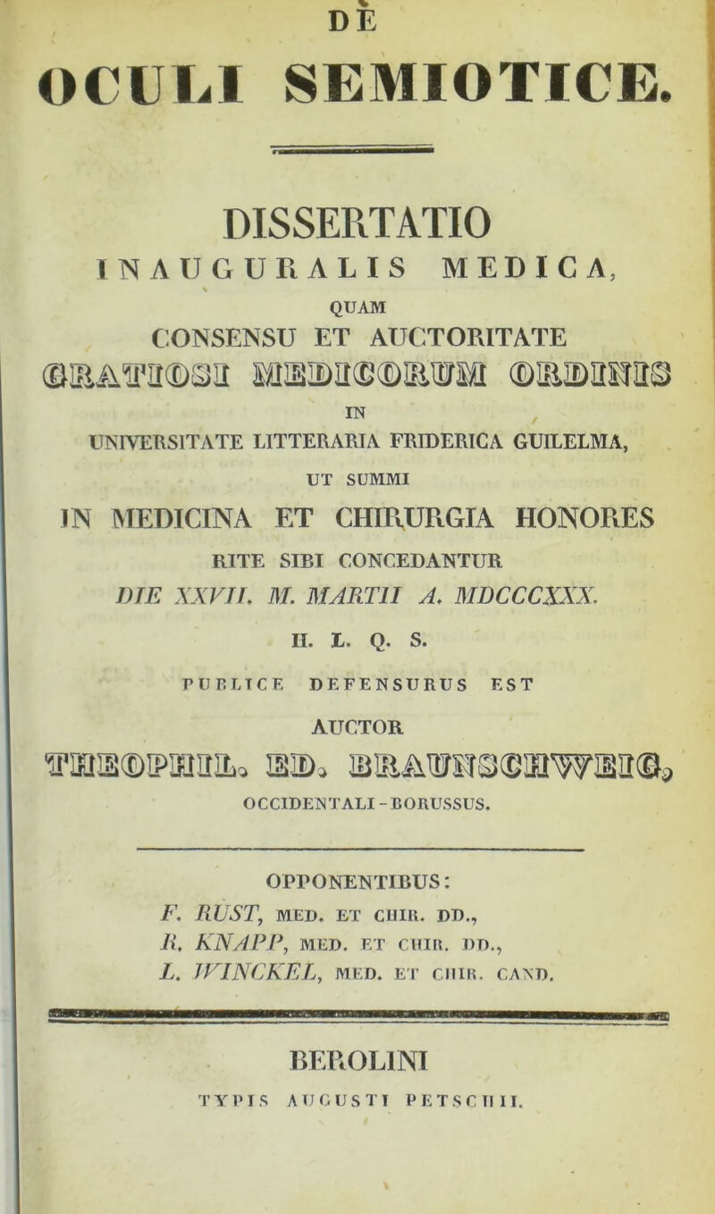 DE OCULI SEMIOTICE. DISSERTATIO INAUGURALIS MEDICA, % QUAM CONSENSU ET AUCTORITATE IN UNIVERSITATE LITTERARIA PRIDERICA GUILELMA, UT SUMMI IN IVIEDICINA ET CHmURGIA HONORES RITE SIBI CONCEDANTUR DIE XXVIL M. MARTII A, MDCCCXXX. II. L. Q. S. PUELICE DEFENSURUS EST AUCTOR iBiaAiroo(SinwM©^ OCCIDENTALI-BORUSSUS. OPPONENTIBUS: F. RUST, MED. ET ciim. dd,, R, KNAPP, MED. ET CUIR. DD., L. IFINCKEL, MED. ET cniK. cand. BEROLINI