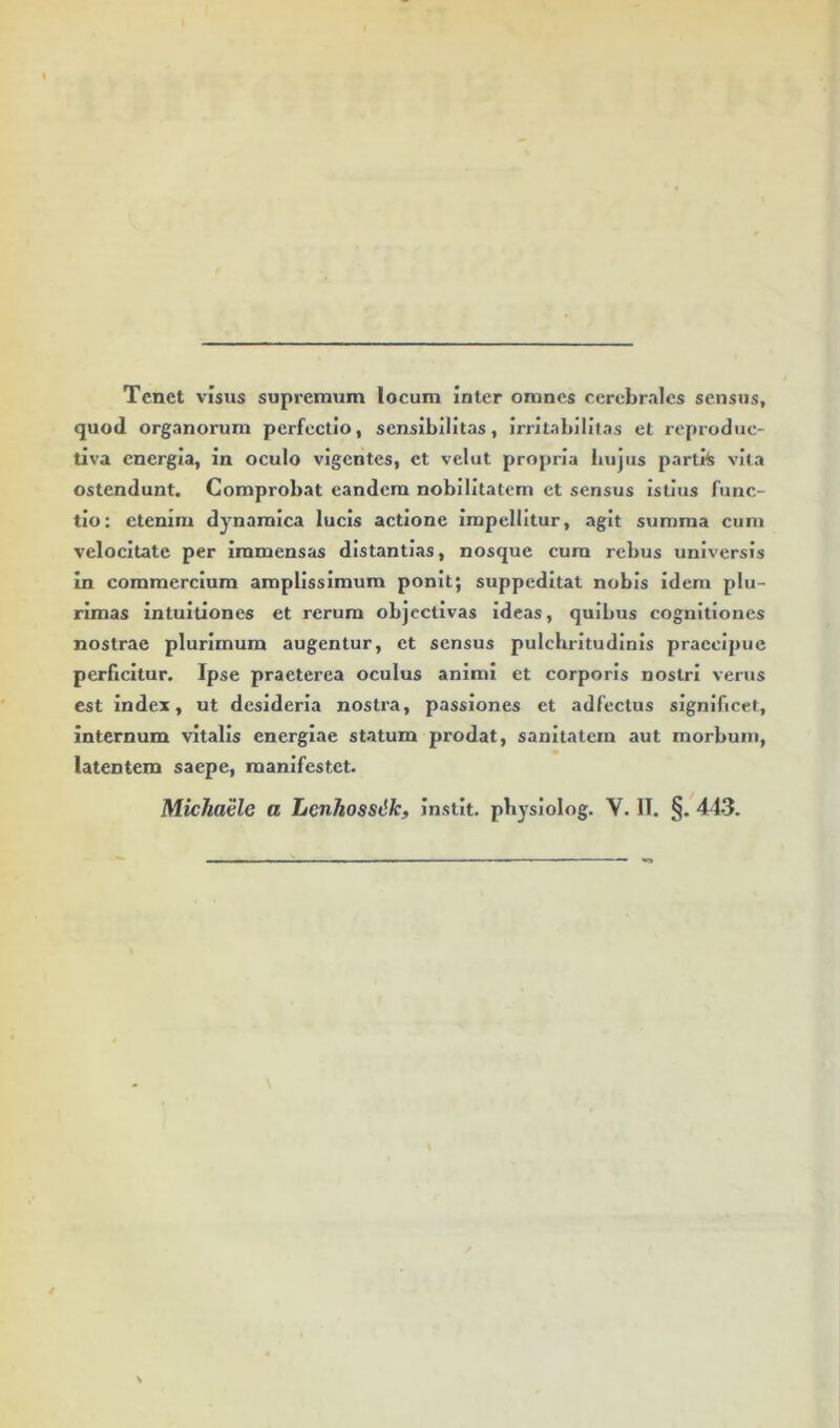 Tenet visus supremum locum Inter omnes cerebrales sensus, quod organorum perfectio, scnsibllitas, irritabilitas et reproduc- tlva energia, in oculo vigentes, et velut propria biijiis partits vita ostendunt. Comprobat eandem nobilitatem et sensus Istius func- tio: etenim dynamica lucis actione impellitur, agit summa cum velocitate per immensas distantias, nosque cura rebus universis In commercium amplissimum ponit; suppeditat nubis idem plu- rimas intultiones et rerum objcctivas ideas, quibus cognitiones nostrae plurimum augentur, et sensus pulchritudinis praecipue perficitur. Ipse praeterea oculus animi et corporis nostri verus est index, ut desideria nostra, passiones et adfectus significet. Internum vitalis energiae statum prodat, sanitatem aut morbum, latentem saepe, manifestet.