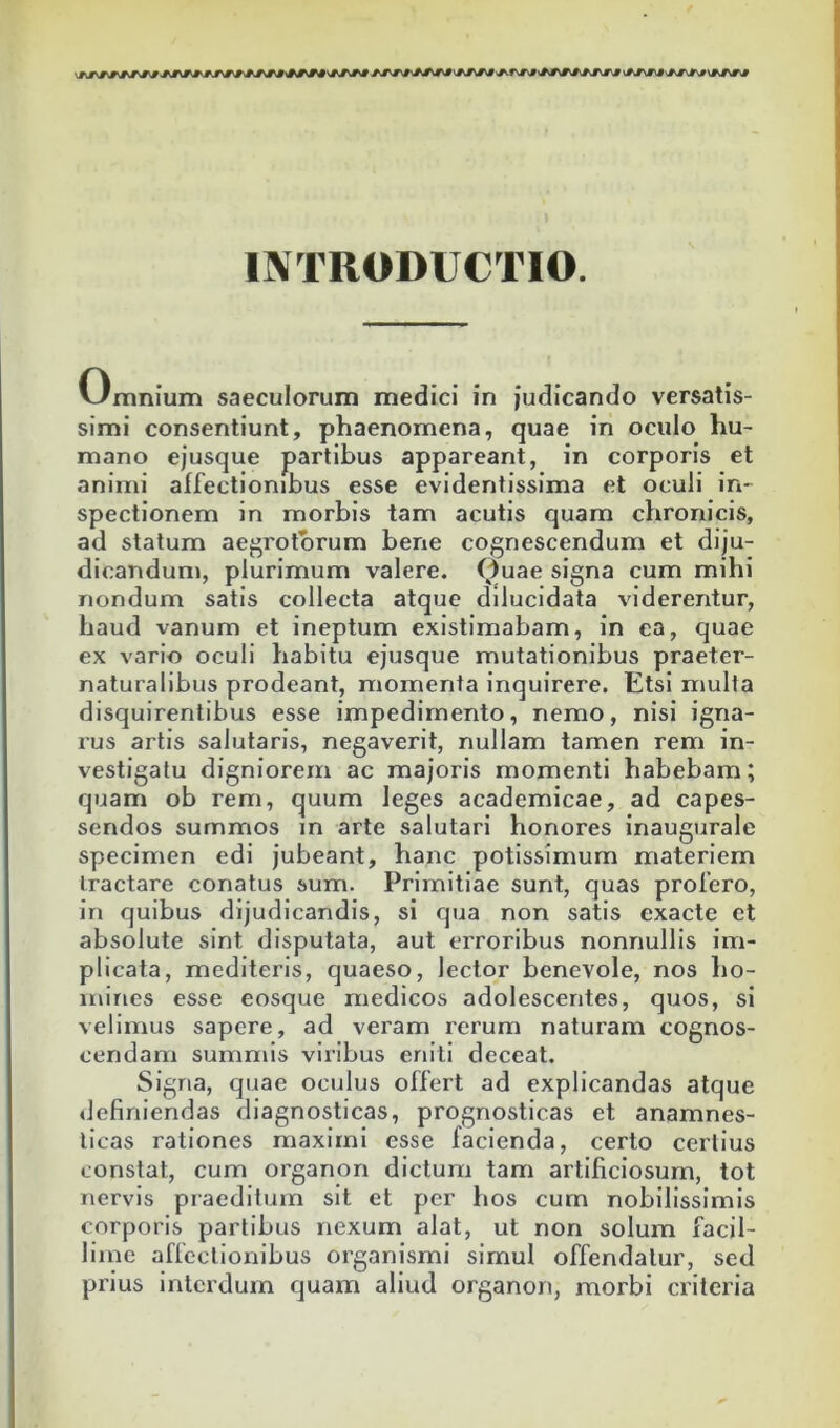 INTRODUCTIO. Omnium saeculorum medici in judicando versatis- simi consentiunt, phaenomena, quae in oculo hu- mano ejusque partibus appareant, in corporis et animi affectionibus esse evidentissima et oculi in- spectionem in morbis tam acutis quam chronicis, ad statum aegrotorum bene cognescendum et diju- dicandum, plurimum valere. 0uae signa cum mihi nondum satis collecta atque dilucidata viderentur, haud vanum et ineptum existimabam, in ea, quae ex vario oculi habitu ejusque mutationibus praeter- naturalibus prodeant, momenta inquirere. Etsi mulla disquirentibus esse impedimento, nemo, nisi igna- rus artis salutaris, negaverit, nullam tamen rem in- vestigatu digniorem ac majoris momenti habebam; quam ob rem, quum leges academicae, ad capes- sendos summos in arte salutari honores inaugurale specimen edi jubeant, hanc potissimum materiem tractare conatus sum. Primitiae sunt, quas profero, in quibus dijudicandis, si qua non satis exacte et absolute sint disputata, aut erroribus nonnullis im- plicata, mediteris, quaeso, lector benevole, nos ho- mines esse eosque medicos adolescentes, quos, si velimus sapere, ad veram rerum naturam cognos- cendam summis viribus eniti deceat. Signa, quae oculus offert ad explicandas atque definiendas diagnosticas, prognosticas et anamnes- ticas rationes maximi esse facienda, certo certius constat, cum organon dictum tam artificiosum, tot nervis praeditum sit et per hos cum nobilissimis corporis partibus nexum alat, ut non solum facil- lime affectionibus organismi simul offendatur, sed prius interdum quam aliud organon, morbi crileria