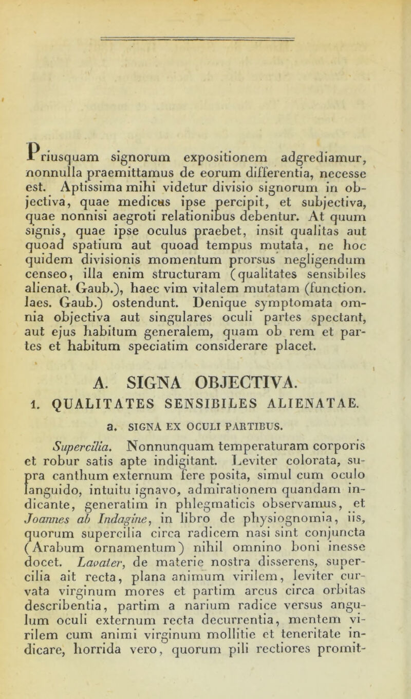 1 riusquam signorum expositionem adgrediamur, nonnulla praemittamus de eorum differentia, necesse est. Aptissima mihi videtur divisio signorum in ob- jectiva, quae medicus ipse percipit, et subjectiva, quae nonnisi aegroti relationibus debentur. At quum signis, quae ipse oculus praebet, insit qualitas aut quoad spatium aut quoad tempus mutata, ne hoc quidem divisionis momentum prorsus negligendum censeo, illa enim structuram (qualitates sensibiles alienat. Gaub.), haec vim vitalem mutatam (function. laes. Gaub.) ostendunt. Denique symptomata om- nia objectiva aut singulares oculi partes spectant, aut ejus habitum generalem, quam ob rem et par- tes et habitum speciatim considerare placet. % A. SIGNA OBJECTIVA. 1. QUALITATES SENSIBILES ALIENATAE, a. SIGNA EX OCULI PARTIBUS. Supercilia. Nonnunquam temperaturam corporis et robur satis apte indlgitant. Leviter colorata, su- pra canthum externum fere posita, simul cum oculo languido, intuitu ignavo, admirationem quandam in- dicante, generatlm in phlegmaticis observamus, et Joannes ah Indagine, in libro de physiognomia, iis, quorum supercilia circa radicem nasi sint conjuncta (Arabum ornamentum) nihil omnino boni inesse docet. Laoaier, de materie nostra disserens, super- cilia ait recta, plana animum virilem, leviter cur- vata virginum mores et partim arcus circa orbitas describentia, partim a narium radice versus angu- lum oculi externum recta decurrentia, mentem vi- rilem cum animi virginum mollitie ct teneritate in- dicare, horrida vero, quorum pili rectiores promit-