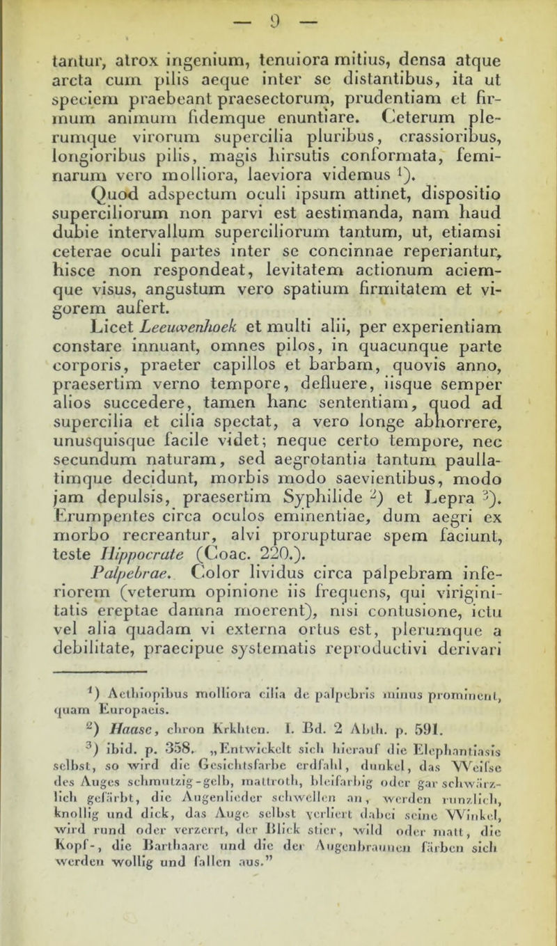 tantur, alrox ingenium, tenuiora mitius, densa atque arcta cum pilis aeque inter sc distantibus, ita ut speciem praebeant praesectorum, prudentiam et fir- mum animum fidemque enuntiare. Ceterum ple- rumque virorum supercilia pluribus, crassioribus, longioribus pilis, magis hirsutis conformata, femi- narum vero molliora, laeviora videmus i). Quod adspectum oculi ipsum attinet, dispositio superciliorum non parvi est aestimanda, nam haud dubie intervallum superciliorum tantum, ut, etiamsi ceterae oculi partes inter sc concinnae reperiantur, hisce non respondeat, levitatem actionum aciem- que visus, angustum vero spatium firmitatem et vi- gorem aufert. Licet Leeuivenhoek et multi alii, per experientiam constare innuant, omnes pilos, in quacunque parte corporis, praeter capillos et barbam, quovis anno, praesertim verno tempore, defluere, iisque semper alios succedere, tamen hanc sententiam, quod ad supercilia et cilia spectat, a vero longe abhorrere, unusquisque facile videt; neque certo tempore, nec secundum naturam, sed aegrotantia tantum paulla- timque decidunt, morbis modo saevientibus, modo jam depulsis, praesertim Syphilide et Lepra ^). Erumpentes circa oculos eminentiae, dum aegri ex morbo recreantur, alvi prorupturae spem faciunt, teste Hippocrate (Coae. 220.). Palpebrae, Color lividus circa palpebram infe- riorem (veterum opinione iis frequens, qui viriginl- tatls ereptae damna rnoerent), nisi contusione, ictu vel alia quadam vi externa ortus est, plerumque a debilitate, praecipue systematis reproductivi derivari Aethiopibus molliora cilia de pal[tel)iis ■niiiiis prominent, tjuarn Europaeis. Haasc, chron Krkhtcn. l. Bd. 2 Ablli. p. ,591. ihid. p. 358, „Entwiekelt sich hicrauf die Elephantiasis sclhsl, so wird dic Gesichtsfarhe crdlahl, dunkel, das \A^eilsc des Auges sehmulzig-gelh, matlroth, hleifarhig oder gar schwarz- lich gelarht, dic Augenlieder sehwclleii aii, worilcii rimzlieh, knollig und dick, das Auge sclhst \crliert <lahci sei)ic Whhikel, wird rund oder verzerrl, der Bliek sticr, wild oder mati, die kopf-, dic Barthaarc und dic der Augenhraiiuen farbeii sich werden wollig und fallcn aus.” I I