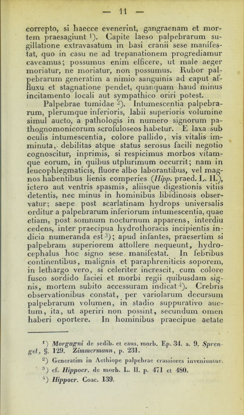 correpto, si liaecce evenerint, gangraenam et mor- tem praesagiunt i). Capile laeso palpebrarum su- gillatione extravasatum in basi cranii sese manifes- tat, quo in casu ne ad trepanationem progrediamur caveamus; possumus enim olficere, ut male aeger moriatur, ne moriatur, non possumus. Rubor pal- pebrarum generatim a nimio sanguinis ad caput af- fluxu et stagnatione pendet, quanquam haud minus incitamento locali aut sympathico oriri potest. Palpebrae tumidae -). Intumescentia palpebra- rum, plerumque inferioris, labii superioris volumine simul aucto, a pathologis in numero signorum pa- thognomonicorum scrofuloseos habetur, E laxa sub oculis intumescentia, colore pallido, vis vitalis im- minuta, debilitas atque status serosus facili negotio cognoscitur, inprimis, si respicimus morbos vitam- que eorum, in quibus utplunmum occurrit; nam in leucophlegmaticis, fluore albo laborantibus, vel mag- nos habentibus lienis comperies (Jiipp. praed. L. II.), ictero aut ventris spasmis, aliisque digestionis vitiis detentis, nec minus in hominibus libidinosis obser- vatur; saepe post scarlatinam hydrops universalis orditur a palpebrarum inferiorum intumescentia, quae etiam, post somnum nocturnum apparens, interdiu cedens, inter praecipua hydrothoracis incipientis in- dicia numeranda est 3); apud infantes, praesertim si palpebram superiorem attollere nequeunt, hydro- cephalus hoc signo sese manifestat. In febribus continentibus, malignis et paraphreniticis soporem, in lethargo vero, si celeriter increscit, cum colore fusco sordido faciei et morbi regii quibusdam sig- nis, mortem subito accessuram indicat ‘). Crebris observationibus constat, per variolarum decursum palpebrarum volumen, in stadio suppurativo auc- tum, ita, ut aperiri non possint, secundum omen haberi oportere. In hominibus praecipue aetate Morgagni de sedib. ct c.ms. morb. Ep. 34. a. 9. Spren- gel, §. 129. Zimmermann, p. 231. Generatim in Aelluope palpebrae crassiores inveniuntur. cf. Hippocr. de morb. L. II. p. 471 et 480. ^‘) Hippocr. Coae. 139.