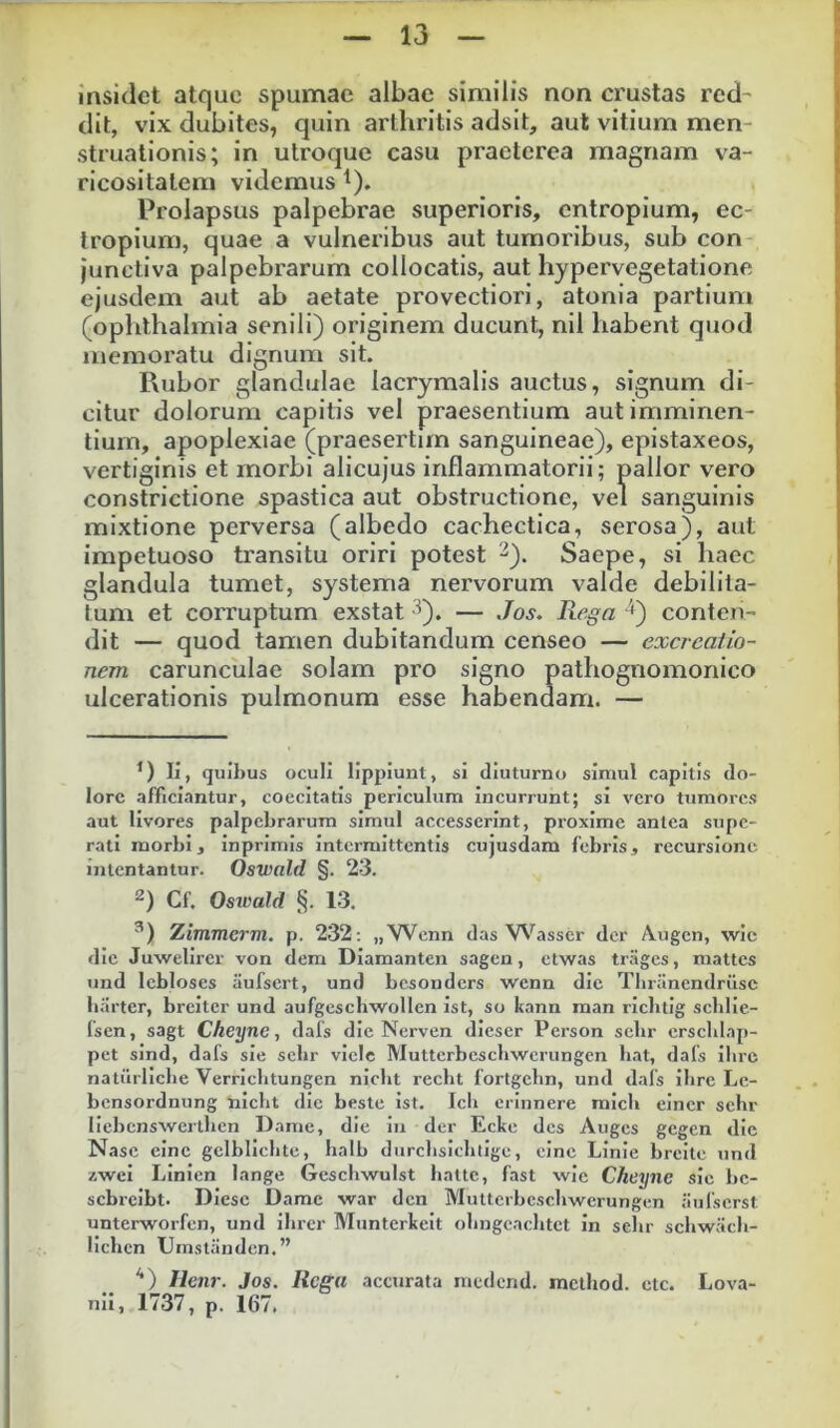 insidet atque spumae albae similis non crustas red- dit, vix dubites, quin arthritis adsit, aut vitium men- struationis; in utroque casu praeterea magnam va- ricositatem videmus ^). Prolapsus palpebrae superioris, entropium, ec- tropium, quae a vulneribus aut tumoribus, sub con junctiva palpebrarum collocatis, aut hypervegetatione ejusdem aut ab aetate provectiori, atonia partium (ophthalmia senili) originem ducunt, nil habent quod memoratu dignum sit. Rubor glandulae lacrymalis auctus, signum di- citur dolorum capitis vel praesentium aut imminen- tium, apoplexiae (praesertim sanguineae), epistaxeos, vertiginis et morbi alicujus inflammatorii; pallor vero constrictione spastica aut obstructione, vel sanguinis mixtione perversa (albedo cachectica, serosa), aut impetuoso transitu oriri potest ^). Saepe, si haec glandula tumet, systema nervorum valde debilita- tum et corruptum exstat •^). — Jos. Rega '^^) conten- dit — quod tamen dubitandum censeo — excreaiio- nem carunculae solam pro signo pathognomonico ulcerationis pulmonum esse habendam. — *) Ii, quibus oculi lippiunt, si diuturno simul capitis do- lore afficiantur, coecitatis periculum Incurrunt; si vero tumores aut livores palpebrarum simul accesserint, proxime antea supe- rati morbi, inprlmls intermittentis cujusdam febris, recursione intentantur. Oswald §. 23. 2) Cf. Oswald §. 13. Ximmerm. p. 232; „Wenn das V^^^asscr der Augen, wic die Juwellrei' von dem Diamanten sagen, elwas trages, mattes iind lebloscs iiufsert, und besonders wenn die Tbrancndrilse barter, breiter und aufgeschwollen ist, so kann man ricbtig schlie- fsen, sagt Cheyne, dals die Nerven dieser Person sebr erscblap- pet sind, dafs sie sebr viclc Mutterbeschwcrungen bat, dafs ilirc natiirllcbe Verriclitungen niclit recbt fortgebn, und dafs ibre Le- bensordnung nicbt die beste ist. Icli erinnere micb eincr sebr llebcnsxvertbcn Dame, dic in der Ecke des Auges gegen dic Nase cinc gelbllcbte, balb durebsiebtige, cinc Linie breite und zwei Linien lange Gescbwulst hatte, fast wic Cheyne sic bc- scbrelbt. Diesc Dame war den Mutterbescliwerungen iiulscrst unterworfcn, und ilirer Munterkeit obngcacbtct in sebr scbwiicb- llcbcn Umstanden.” ‘‘) Ilenr. Jos. Rega accurata medend. metbod. ctc. Lova- nii, 1737, p. 167.
