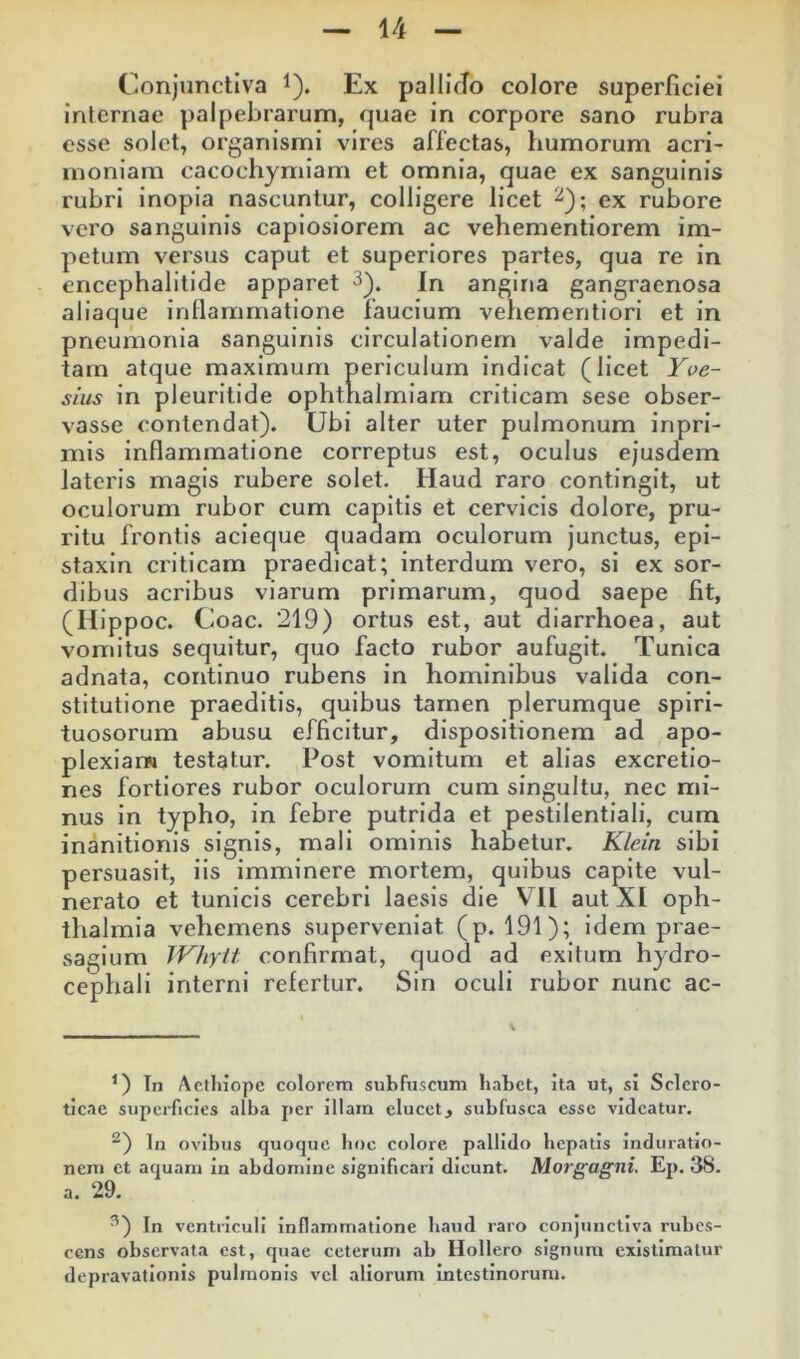 Conjunctiva ^). Ex pallicTo colore superficiei internae palpebrarum, quae in corpore sano rubra esse solet, organismi vires affectas, humorum acri- moniam cacochymiam et omnia, quae ex sanguinis rubri inopia nascuntur, colligere licet 2); ex rubore vero sanguinis capiosiorem ac vehementiorem im- petum versus caput et superiores partes, qua re in encephalitide apparet 3^. In angina gangraenosa aliaque inflammatione faucium vehemeritiori et in pneumonia sanguinis circulationem valde impedi- tam atque maximum periculum indicat (licet Yoe- sius in pleuritide ophtrialmiam criticam sese obser- vasse contendat). Ubi alter uter pulmonum inpri- mis inflammatione correptus est, oculus ejusdem lateris magis rubere solet. Haud raro contingit, ut oculorum rubor cum capitis et cervicis dolore, pru- ritu frontis acieque quadam oculorum junctus, epl- staxln criticam praedicat; interdum vero, si ex sor- dibus acribus viarum primarum, quod saepe fit, (Hippoc. Coae. 219) ortus est, aut diarrhoea, aut vomitus sequitur, quo facto rubor aufugit. Tunica adnata, continuo rubens in hominibus valida con- stitutione praeditis, quibus tarnen plerumque spiri- tuosorum abusu efficitur, dispositionem ad apo- plexIanM testatur. Post vomitum et alias excretio- nes fortiores rubor oculorum cum singultu, nec mi- nus in typho, in febre putrida et pestilentiali, cum inanitionis signis, mali ominis habetur. Klein sibi persuasit, iis imminere mortem, quibus capite vul- nerato et tunicis cerebri laesis die VTl aut XI Oph- thalmia vehemens superveniat (p. 191); idem prae- sagium TVIiylt confirmat, quod ad exitum hydro- cephali interni refertur. Sin oculi rubor nunc ac- Tn Actliiope colorem subfuscum habet, ita ut, si Sclero- ticae superficies alba per illam elucet, subfusca esse videatur. ^) In ovibus quoque boc colore pallido hepatis induratio- nem et aquam in abdomine significari dicunt. Morgagni. Ep. 38. a. 29. ^) In ventriculi inflammatione baud raro conjunctiva rubes- cens observata est, quae ceterum ab Hollero signum existimatur depravationis pulmonis vel aliorum intestinorum.