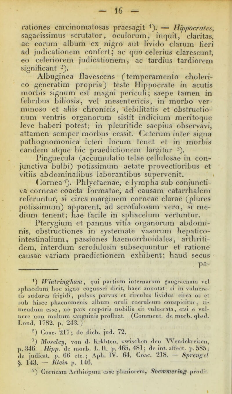 saga<issimus scrutator, oculoriirn, inrjuit, claritas, ac eorum album ex nigro aut livido clarum lieri ad judicationem cordert; ac quo celerius clarescunt, eo celeriorem judicationem, ac tardius tardiorem significant Albuginea flavescens (temperamento choleri- co generalirn propria) teste Hippocrate in acutis morbis signum est magni periculi; saepe tamen in febribus biliosis, vel mesentericis, in morbo ver- minoso et aliis chronicis, debilitatis et obstructio- num ventris organorum sistit indicium meritoque leve haberi potest; in pleuritide saepius observavi, attamen semper morbus cessit. Ceterum inter signa pathognomonica icteri locum tenet et in morbis eandem atque hic praedictionem largitur ^). Pinguecula (accumulatio telae cellulosae in con- junctiva bulbi) potissimum aetate provectioribus et vitiis abdominalibus laborantibus supervenit. » Cornea''). Phljctaenae, e lympha sub conjiincti- va corneae coacta formatae, ad causam catarrhalem referuntur, si circa marginem corneae clarae (plures potissimum) apparent, ad scrofulosarn vero, si me- dium tenent; hae facile in sphacelum vertuntur. Pterygium et pannus vitia organorum abdomi- nis, obstructiones in systemate vasorum Iiepalico- intestinallum, passiones haemorrlioidales, arthriti- dem, interdum scrofulosin subsequuntur et ratione causae variam praedictionem exhibent; haud secus pa- Wintringhani ^ qui p.irtlum infernarmn gangraenam vel spliacelum lioc signo cognosci dicit, liaec annolal; si in vulnera- tis sudores frigidi, pulsus parvus et circulus lividus circa os et sub liisce phaenomenis album oculi coeruleum conspicitur, ti- mendum esse, no pars corporis nobilis sit vulnerata, etsi c vul- nere non multum sanguinis profluat. (Comment. de mori), qbsd. I.ond. 1782. p. 243.) Coae. 217; de dieb. jnd. 72. Moseley, von d. Krlihtcn. zwisrhen den Wendckroisoi, p. 346 Hipp. de morb. L. II. ]). 46;>, 481 ; de Int. alfect. p. 58.^; de judicat, p. 66 etc.; Aj)h. IV. 64. Coae. 218. — Sprengcl §. 14.3. — Klein p. 146. *) Corneam Actbiopum osse planiorem, Socmmei'ing prodii.