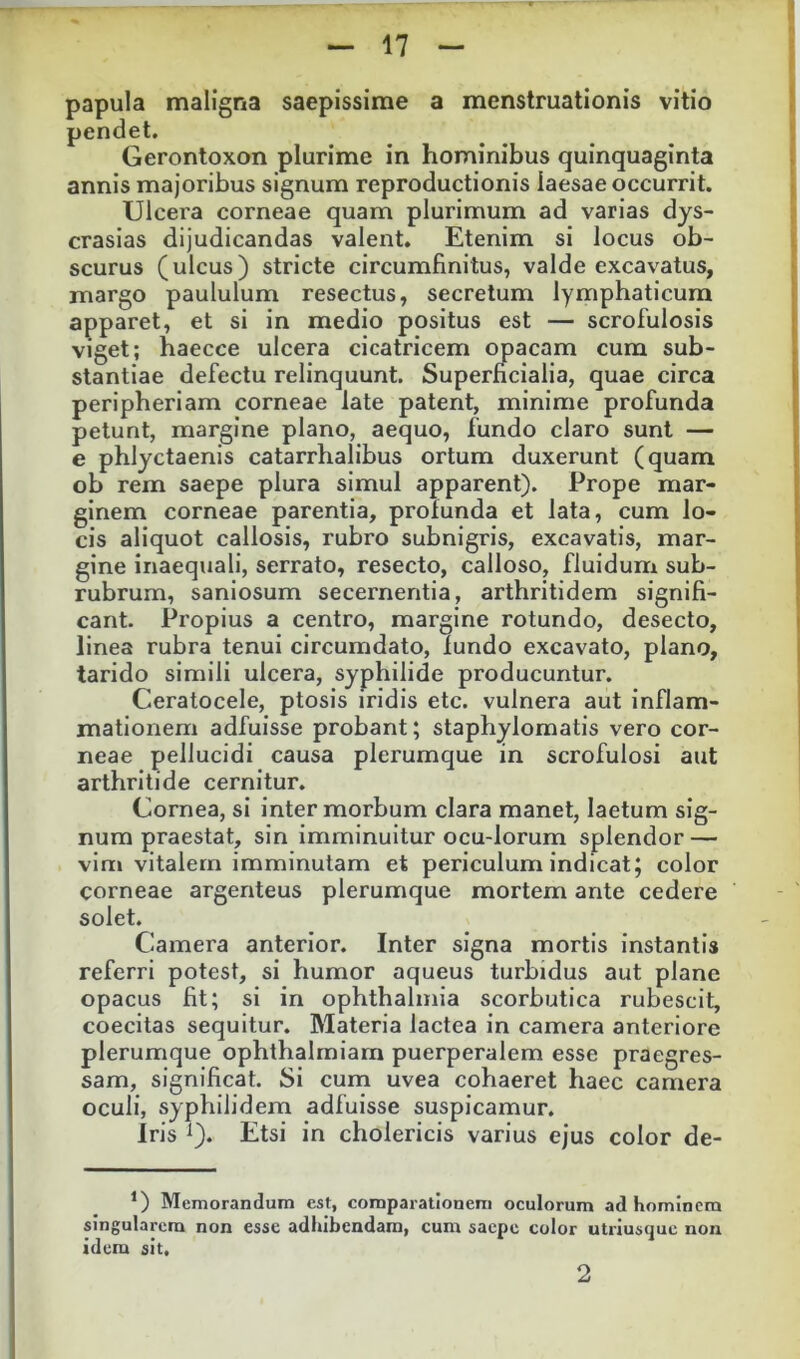 papula maligna saepissime a menstruationis vitio pendet, Gerontoxon plurime in hominibus quinquaginta annis majoribus signum reproductionis laesae occurrit. Ulcera corneae quam plurimum ad varias dys- crasias dijudicandas valent. Etenim si locus ob- scurus (ulcus) stricte circumfinitus, valde excavatus, margo paululum resectus, secretum lymphaticum apparet, et si in medio positus est — scrofulosis viget; haecce ulcera cicatricem opacam cum sub- stantiae defectu relinquunt. Superficialia, quae circa peripheriam corneae late patent, minime profunda petunt, margine plano, aequo, fundo claro sunt — e phlyctaenis catarrhalibus ortum duxerunt (quam ob rem saepe plura simul apparent). Prope mar- ginem corneae parentia, profunda et lata, cum lo- cis aliquot callosis, rubro subnigris, excavatis, mar- gine inaequali, serrato, resecto, calloso, fluidum sub- rubrum, saniosum secernentia, arthritidem signifi- cant. Propius a centro, margine rotundo, desecto, linea rubra tenui circumdato, fundo excavato, plano, tarido simili ulcera, syphilide producuntur. Ceratocele, ptosis iridis etc. vulnera aut inflam- mationem adfuisse probant; staphylomatis vero cor- neae pellucidi causa plerumque in scrofulosi aut arthritide cernitur. Cornea, si inter morbum clara manet, laetum sig- num praestat, sin imminuitur ocu-lorum splendor — vim vitalem imminutam et periculum indicat; color corneae argenteus plerumque mortem ante cedere solet. Camera anterior. Inter signa mortis instantis referri potest, si humor aqueus turbidus aut plane opacus fit; si in ophthalmia scorbutica rubescit, coecitas sequitur. Materia lactea in camera anteriore plerumque ophthalmiam puerperalem esse praegres- sam, significat. Si cum uvea cohaeret haec camera oculi, syphilidem adfuisse suspicamur. iris ^). Etsi in cholericis varius ejus color de- *) Memorandum est, comparationem oculorum ad hominem singularem non esse adhibendam, cum saepe color utriusquc non idem sit. 2