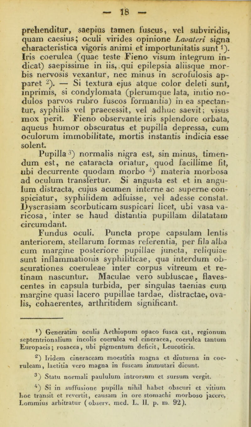 prehenditur, saepius tamen fuscus, vel subviridis, Siain caesius; oculi virides opinione Lavateri signa laracteristica vigoris animi et importunitatis sunt i). Iris coerulea (quae teste Fieno visum integrum in- dicat) saepissime in iis, .qui epilepsia aliisque mor- bis nervosis vexantur, nec minus in scrofulosis ap- paret — Si textura ejus atque color deleti sunt, inprimis, si condylomata (plerumque lata, initio no- dulos parvos rubro fuscos formantia) in ea spectan- tur, syphilis vel praecessit, vel adhuc saevit; visus mox perit. Fieno observante iris splendore orbata, aqucus humor obscuratus et pupilla depressa, cum oculorum immobilitate, mortis instantis indicia esse solent. Pupilla ^) normalis nigra est, sin minus, timen- dum est, ne cataracta oriatur, quod facillime llt, ubi decurrente quodam morbo ^) materia morbosa ad oculum transfertur. Si angusta est et in angu- lum distracta, cujus acumen interne ac superne con- spiciatur, syphilidem adfuisse, vel adesse constat. Dyscrasiam scorbuticam suspicari licet, ubi vasa va- ricosa, inter se haud distantia pupillam dilatatam circumdant. Fundus oculi. Puncta prope capsulam lentis anteriorem, stellarum formas referentia, per fila alba cum margine posteriore pupillae juncta, reliquiae sunt inflammationis syphiliticae, qua interdum ob- scurationes coeruleae inter corpus vitreum et re- tinam nascuntur. Maculae vero subluscae, flaves- centes in capsula turbida, per singulas taenias cum margine quasi lacero pupillae tardae, distractae, ova- lis, cohaerentes, arthritidem significant. ^) Generatira oculis Aethlopum opaco fusca est, regionum septentrionalium incolis coerulea vcl cineracea, coerulea tantum Europaeis; rosacea, ubi pigmentum deficit, Lcucotlcls. ^) iridem cineraceam moestltia magna et diuturna in coe- ruleam, laetitia vero magna in fuscam immutari dicunt. ^) Statu normali paululum inUorsum et sursum vergit. Si in suffusione pupilla nihil habet obscuri et vitium hoc transit et revertit, causam in ore stomachi morboso jacere,
