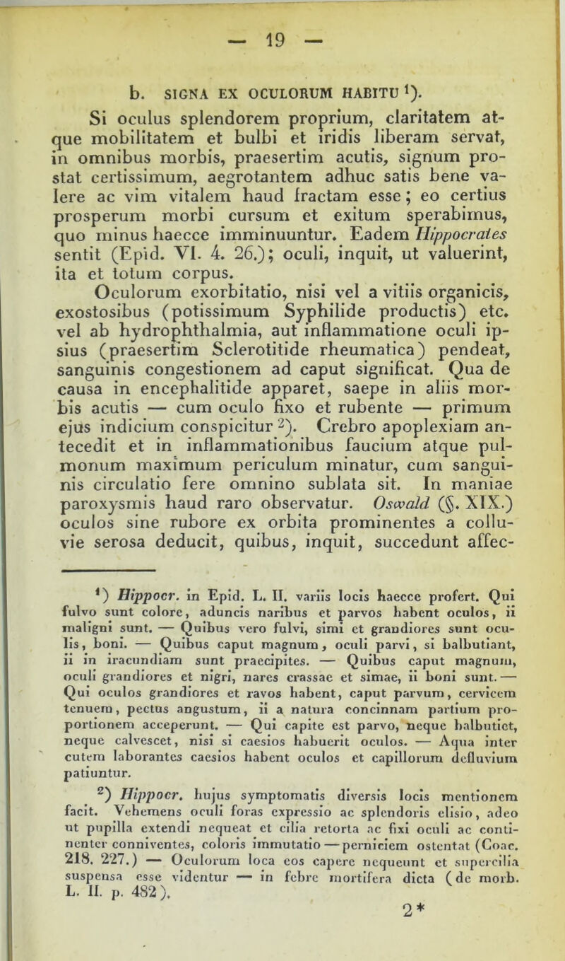 b. SIGNA EX OCULORUM HABITU 1). SI oculus splendorem proprium, claritatem at- que mobilitatem et bulbi et iridis liberam servat, in omnibus morbis, praesertim acutis, signum pro- stat certissimum, aegrotantem adhuc satis bene va- lere ac vim vitalem haud fractam esse; eo certius prosperum morbi cursum et exitum sperabimus, quo minus haecce imminuuntur. Eadem Hippocrates sentit (Epid. VI. 4. 26.); oculi, inquit, ut valuerint, ita et lotum corpus. Oculorum exorbitatio, nisi vel a vitiis organicis, exostosibus (potissimum Syphilide productis) etc. vel ab hydrophthalmia, aut inflammatione oculi ip- sius (praesertim Sclerotitlde rheumatica) pendeat, sanguinis congestionem ad caput significat. Qua de causa in encephalitide apparet, saepe in aliis mor- bis acutis — cum oculo fixo et rubente — primum ejus indicium conspicitur 2). Crebro apoplexiam an- tecedit et in inflammationibus faucium atque pul- monum maximum periculum minatur, cum sangui- nis circulatio fere omnino sublata sit. In maniae paroxysmis haud raro observatur. Oswald (§. XIX.) oculos sine rubore ex orbita prominentes a collu- vie serosa deducit, quibus, inquit, succedunt affec- *) Hippocr. in Epid, L. II. variis locis haecce profert. Qui fulvo sunt colore, aduncis naribus et parvos habent oculos, ii maligni sunt. — Quibus vero fulvi, simi ct grandiores sunt ocu- lis, boni. — Quibus caput magnum, oculi parvi, si balbutiant, ii in iracundiam sunt praecipites. — Quibus caput magnum, oculi grandiores et nigri, nares crassae et simae, ii boni sunt.— Qui oculos grandiores et ravos habent, caput parvum, cervicem tenuem, pectus angustum, ii a natura concinnam partium pro- portionem acceperunt. — Qui capite est parvo, neque balbutiet, neque calvescet, nisi si caesios habuerit oculos. — Acjua inter cutem laborantes caesios habent oculos et capillorum defluvium patiuntur. ^) Hippocr. hujus symptomatis diversis locis mentionem facit. Vehemens oculi foras expressio ac splendoris elisio, adeo ut pupilla extendi nequeat et cilia retorta ac fixi oculi ac conti- nenter conniventes, coloris immutatio—perniciem ostentat (Coae. 218. 227.) — Oculo rum loca eos capere nequeunt ct supercili.i suspensa esse videntur —• in febre mortifera dicta (de morb. L. II. p. 482). 2*