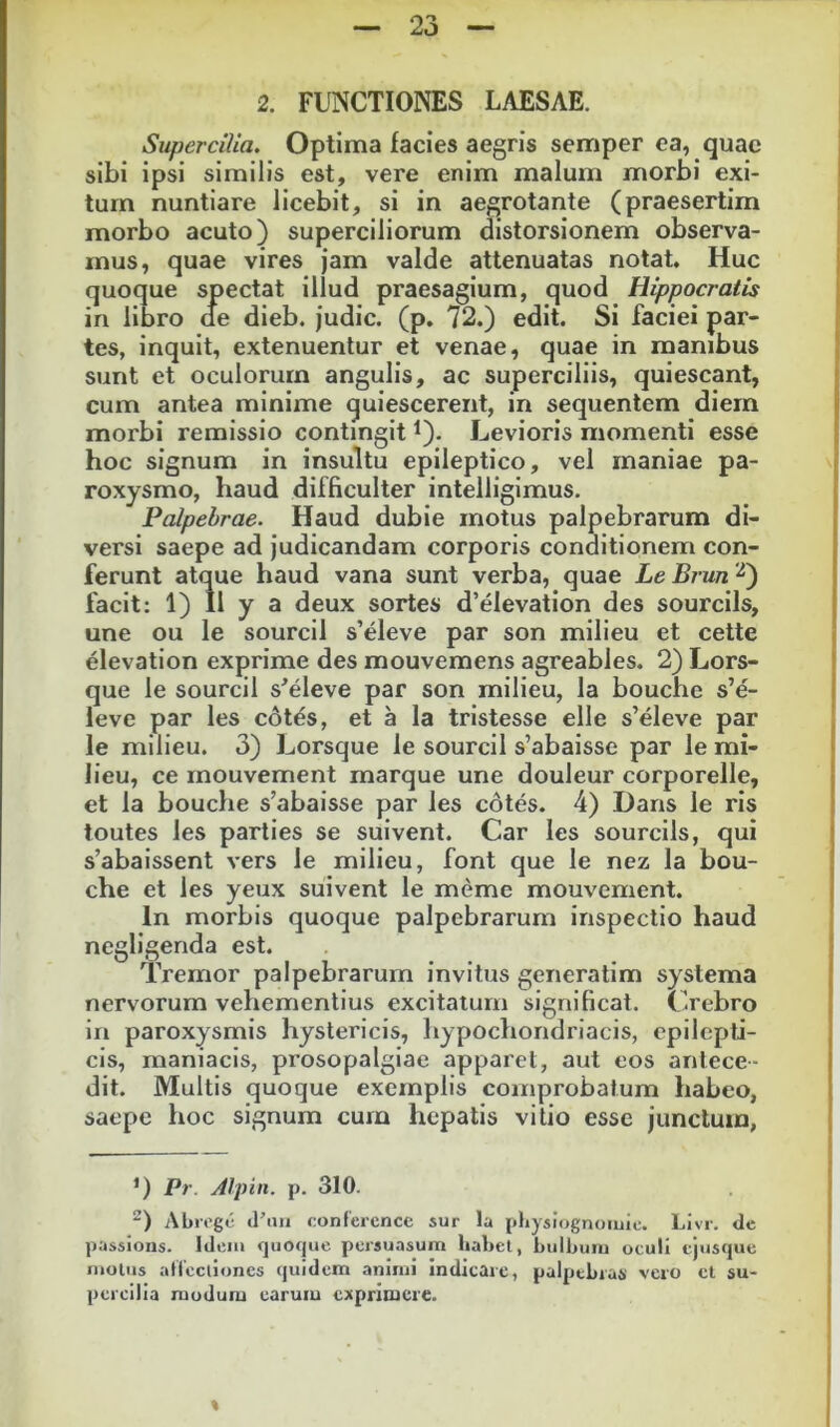 2. FUNCTIONES LAESAE. Supercilia. Optima facies aegris semper ea, quae sibi ipsi similis est, vere enim malum morbi exi- tum nuntiare licebit, si in aegrotante (praesertim morbo acuto) superciliorum distorsionem observa- mus, quae vires jam valde attenuatas notat. Huc quoque spectat illud praesagium, quod Hippocratis in libro de dieb. judic. (p. 72.) edit. Si faciei par- tes, inquit, extenuentur et venae, quae in manibus sunt et oculorum angulis, ac superciliis, quiescant, cum antea minime quiescerent, in sequentem diem morbi remissio contingit ^). Levioris momenti esse hoc signum in insultu epileptico, vel maniae pa- roxysmo, haud difficulter intelligimus. Palpebrae. Haud dubie motus palpebrarum di- versi saepe ad judicandam corporis conditionem con- ferunt atque haud vana sunt verba, quae Le Brun ‘^) facit: 1) II y a deux sortes d’elevation des sourcils, une ou le sourcil s’eleve par son milieu et cette elevation exprime des mouvemens agreables. 2) Lors- que le sourcil s^eleve par son milieu, la bouche s’e- leve par les edt^s, et a la tristesse elle s’eleve par le milieu. 3) Lorsque le sourcil s’abaisse par le mi- lieu, ce mouvement marque une douleur corporelle, et la bouche s’abaisse par les cotes. 4) Dans le ris toutes les parties se suivent. Car les sourcils, qui s’abaissent vers le milieu, font que le nez la bou- che et les yeux suivent le meme mouvement. In morbis quoque palpebrarum inspectio haud negligenda est. Tremor palpebrarum invitus generatim systema nervorum vehementius excitatum significat. Crebro in paroxysmis hystericis, hypochondriacis, epilepti- cis, maniacis, prosopalgiae apparet, aut eos antece- dit. Multis quoque exemplis comprobatum habeo, saepe hoc signum cum hepatis vitio esse junctum, ’) Pr. Alpin. p. 310. ) Abregc d’mi confercnce sur la pliysiognoiuic. Livr. de passions. Idciu quoque persuasum habet, bulbum oculi ejusque mulus atlecliones quidem animi indicare, palpebras vero cl su- percilia modum earum exprimere. I