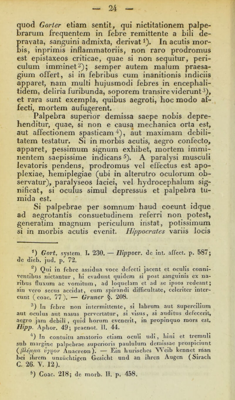 quod Gorler etiam sentit, qui nictitationem palpe- brarum frequentem in febre remittente a bili de- Eravata, sanguini admixta, derivat i). In acutis mor- is, inprimis inflammatoriis, non raro prodromus est epislaxeos criticae, quae si non sequitur, peri- culum imminet^); semper autem malum praesa- gium offert, si in febribus cum inanitionis indiciis apparet, nam multi hujusmodi febres in encephali- tidem, deliria furibunda, soporem transire viderunt^), et rara sunt exempla, quibus aegroti, hoc modo af- , fecti, mortem aufugerent. Palpebra superior demissa saepe nobis depre- henditur, quae, si non e causa mechanica orta est, aut affectionem spasticamaut maximam debili- tatem testatur. Si in morbis acutis, aegro confecto, apparet, pessimum signum exhibet, mortem immi- nentem saepissime indicans ^). A paralysi musculi levatoris pendens, prodromus vel effectus est apo- plexiae, hemiplegiae (ubi in alterutro oculorum ob- servatur), paralyseos iaciei, vel hydrocephalum sig- nificat, si oculus simul depressus et palpebra tu- mida est. Si palpebrae per somnum haud coeunt idque ad aegrotantis consuetudinem referri non potest, generatim magnum periculum instat, potissimum si in morbis acutis evenit. Hippocrates variis locis Gort. System I. 230. — IJippocr. dc int. affect. p. 587; de dieb. jud. p. 72. Qui in febre assidua voce defecti jacent et oculis connl- ventibus nictantur , bi evadunt quidem si post sanguinis ex na- ribus fluxum ac vomitum, ad loquelam ct ad se ipsos redeant; sin vero secus accidat, cum s])irandi difficultate, celeriter inter- eunt (coac. 77). — Gruner §. 208. In febre non intermittente, si labrum aut supercilium aut oculus aut nasus pervertatur, si visus, si auditus defecerit, aegro jam debili , quid borum evenerit, in propinquo mors est. Hipp. Ajilior. 49; pracnot. 11. 44. In contuitu amatorio etiam oculi udi, bini et tremuli sub margine palpebrae superioris paululum demissae prospiciunt vyqov Anacreon). — Ein burisches ^Vcib kennet man bei ilirem unzucbtigen Gesiebt und an ihren Augen (Siracli C. 26. V. 12). ®) Coac. 218; de morb. II. p. 458.