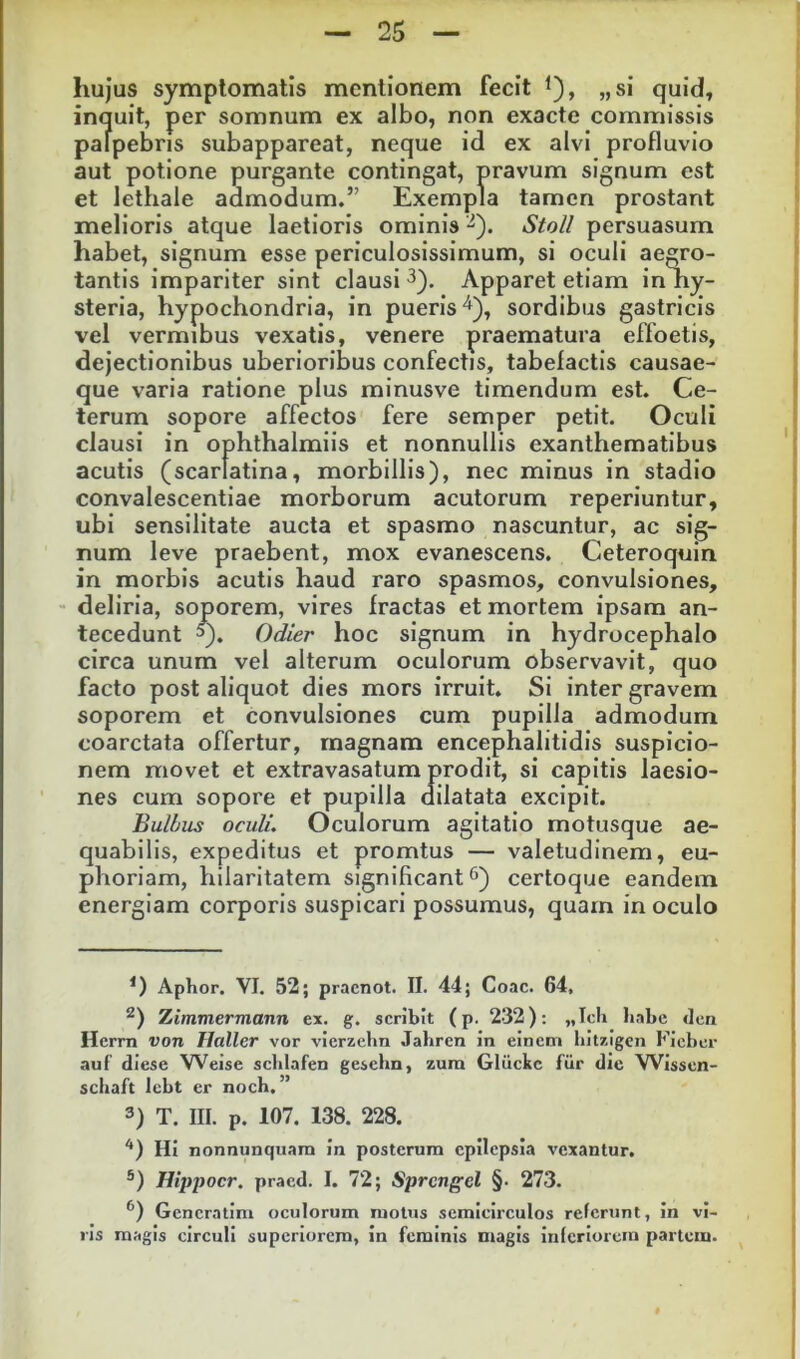 hujus symptomatis mentionem fecit l), „si quid^ inquit, per somnum ex albo, non exacte commissis palpebris subappareat, neque id ex alvi profluvio aut potione purgante contingat, pravum signum est et lethale admodum.” Exempla tamen prostant melioris atque laetioris ominis StoU persuasum habet, signum esse periculosissimum, si oculi aegro- tantis impariter sint clausi ^). Apparet etiam in ny- steria, hypochondria, in pueris^), sordibus gastricis vel vermibus vexatis, venere praematura effoetis, dejectionibus uberioribus confectis, tabefactis causae- que varia ratione plus minusve timendum est. Ce- terum sopore affectos fere semper petit. Oculi clausi in ophthalmiis et nonnullis exanthematibus acutis (scarlatina, morbillis), nec minus in stadio convalescentiae morborum acutorum reperiuntur, ubi sensilitate aucta et spasmo nascuntur, ac sig- num leve praebent, mox evanescens. Ceteroquin in morbis acutis haud raro spasmos, convulsiones, deliria, soporem, vires fractas et mortem ipsam an- tecedunt ^). Odier hoc signum in hydrocephalo circa unum vel alterum oculorum observavit, quo facto post aliquot dies mors irruit. Si inter gravem soporem et convulsiones cum pupilla admodum coarctata offertur, magnam encephalitidis suspicio- nem movet et extravasatum prodit, si capitis laesio- nes cum sopore et pupilla dilatata excipit. Bulbus oculi. Oculorum agitatio motusque ae- quabilis, expeditus et promtus — valetudinem, eu- phoriam, hilaritatem significant certoque eandem energiam corporis suspicari possumus, quam in oculo Aphor. VI. 52; pracnot. II. 44; Coae. 64, Ximmermann ex. g. scribit (p. 232): „lcli habe 4en Hcrm von llaller vor vicrzelm Jabren in einem Ijitzlgcn Kicber auf’ diese W^eise sclilafen geschn, zura Gliickc fiir die Wissen- schaft lebt er noch. ” 3) T. III. p. 107. 138. 228. ‘*) Hi nonnunquara In posterum epilepsia vexantur, Hippocr, praed. I. 72; Sprcngel §• 273. Gencratini oculorum motus semicirculos referunt, In vi- ris magis circuli superiorem, in feminis magis inferiorem partem.