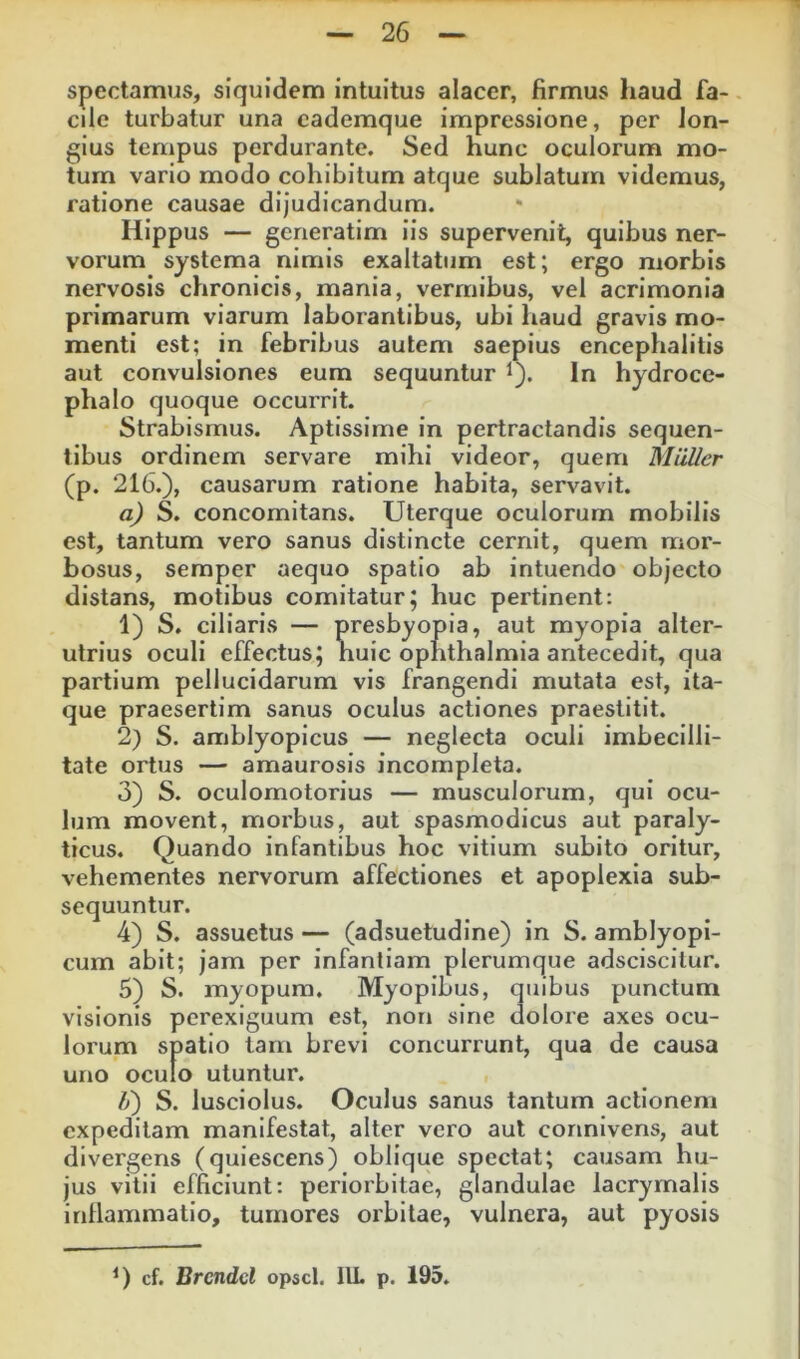 spectamus, siquidem intuitus alacer, firmus liaud fa-. cile turbatur una cademque impressione, per lon- gius tempus perdurante. Sed hunc oculorum mo- tum vario modo cohibitum atque sublatum videmus, ratione causae dijudicandum. Hippus — gcneratim iis supervenit, quibus ner- vorum systema nimis exaltatum est; ergo morbis nervosis chronicis, mania, vermibus, vel acrimonia primarum viarum laborantibus, ubi haud gravis mo- menti est; in febribus autem saepius encephalitis aut convulsiones eum sequuntur i). In hydroce- phalo quoque occurrit. Strabismus. Aptissime in pertractandis sequen- tibus ordinem servare mihi videor, quem Miiller (p. 216.), causarum ratione habita, servavit. a) S. concomitans. Uterque oculorum mobilis est, tantum vero sanus distincte cernit, quem mor- bosus, semper aequo spatio ab intuendo objecto distans, motibus comitatur; huc pertinent: 1) S. ciliaris — presbyopia, aut myopia alter- utrius oculi effectus; huic Ophthalmia antecedit, qua partium pellucidarum vis frangendi mutata est, ita- que praesertim sanus oculus actiones praestitit. 2) S. amblyopicus — neglecta oculi imbecilli- tate ortus — amaurosis incompleta. 3) S. oculomotorius — musculorum, qui ocu- lum movent, morbus, aut spasmodicus aut paraly- ticus. Quando infantibus hoc vitium subito oritur, vehementes nervorum affectiones et apoplexia sub- sequuntur. 4) S. assuetus — (adsuetudine) in S. amblyopi- cum abit; jam per infantiam plerumque adsciscitur. 5) S. myopum. Myopibus, quibus punctum visionis perexiguum est, non sine dolore axes ocu- lorum spatio tam brevi concurrunt, qua de causa uno oculo utuntur. Ij) S. lusciolus. Oculus sanus tantum actionem expeditam manifestat, alter vero aut connivens, aut divergens (quiescens) oblique spectat; causam hu- jus vitii efficiunt: periorbitae, glandulae lacryrnalis inflammatio, tumores orbitae, vulnera, aut pyosis cf. Brcndcl opscl. IlL p, 195,