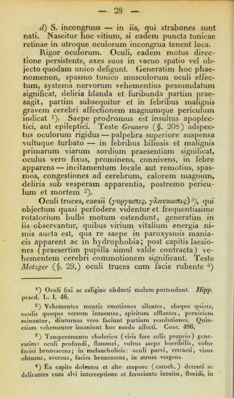 (t) S. incongruus — in iis, qui strabones sunt nati. Nascitur hoc vitium, si eadem puncta tunicae retinae in utroque oculorum incongrua tenent loca. Rigor oculorum. Oculi, eadem motus direc- tione persistente, axes suos in vacuo spatio vel ob- jecto quodam unico defigunt. Generatim hoc phae- nomenon, spasmo tonico musculorum oculi effec- tum, systema nervorum vehementius pessumdatum significat, deliria blanda et furibunda partim prae- sagit, partim subsequitur et in febribus malignis gravem cerebri affectionem magnumque periculum indicat ^). Saepe prodromus est insultus apoplec- tici, aut epileptici. Teste Grunero ($. 208) adspec- tus oculorum rigidus — palpebra superiore suspensa vultuque turbato — in febribus biliosis et malignis primarum viarum sordium praesentiam significat, oculus vero fixus, prominens, connivens, in febre apparens — incitamentum locale aut remotius, spas- mos, congestiones ad cerebrum, calorem magnum, deliria sub vesperam apparentia, postremo pericu- lum et mortem Oculi truces, caesii (yo()ycDmg, yXavxcomg)^'), qui objectum quasi perfodere videntur et frequentissime rotatorium bulbi motura ostendunt, generatim in iis observantur, quibus virium vitalium energia ni- mis aucta est, qua re saepe in paroxysmis mania- cis apparent ac in hydrophobia; post capitis laesio- nes (praesertim pupilla simul valde contracta) ve- hementem cerebri commotionem significant. Teste JMetzger (§. 29.) oculi truces cum facie rubente *) Oculi fixi ac caligine obducti malum portendunt. Ilipp. praed. L. I. 46. ^) Veliementes mentis craotiones silentes, absque quiete, oculis quoque versum intuentes, spiritum efflantes, perniciem minantur, diuturnas vero faciunt partium resolutiones. Quin- ctlam vehementer insaniunt hoc modo affecti. Coae. 486. ®) Temperamento cholerico (viris fere solis proprio) genc- ratlm: oculi profundi, flammei, vultus saepe horribilis, color faciei brunescens; in melancholicis: oculi parvi, retracti, visus obtusus, aversus, facies brunescens, in atrum vergens. *) Ex capite dolentes et alto stupore (catoch.) detenti ac delirantes cura alvi interceptione et ferociente intuitu, floridi, In
