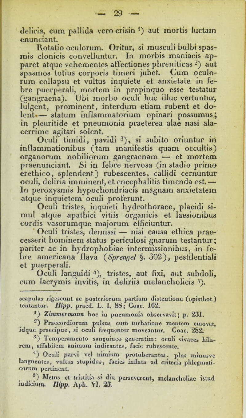 deliria, cum pallida vero crisin aut mortis luctam enunciant. Rotatio oculorum. Oritur, si musculi bulbi spas- mis clonicis convelluntur. In morbis maniacis ap- paret atque vehementes affectiones phreniticas -^) aut spasmos totius corporis timeri jubet. Cum oculo- rum collapsu et vultus inquiete et anxietate in fe- bre puerperali, mortem in propinquo esse testatur (gangraena). Ubi morbo oculi huc illuc vertuntur, fulgent, prominent, interdum etiam rubent et do- lent* *— statum inflammatorium opinari possumus; in pleuritide et pneumonia praeterea alae nasi ala- cerrime agitari solent. Oculi timidi, pavidi ^), si subito oriuntur in inflammationibus (tam manifestis quam occultis) organorum nobiliorum gangraenam — et mortem praenunciant. Si in febre nervosa (in stadio primo erethico, splendent) rubescentes, callidi cernuntur oculi, deliria imminent, et encephalitis timenda est.— In peroxysmis hypochondriacis magnam anxietatem atque inquietem oculi proferunt. Oculi tristes, inquieti hydrothorace, placidi si- mul atque apathlci vitiis organicis et laesionibus cordis vasorumque majorum efficiuntur.  Oculi tristes, demissi — nisi causa ethica prae- cesserit hominem status periculosi gnarum testantur; pariter ac in hydrophobiae intermissionibus, in fe- bre americana flava (^Spreiigel §. 302), pestilentiali et puerperali. Oculi languidi ^), tristes, aut fixi, aut subdoli, cum lacrymis invitis, in deliriis melancholicis ^). scapulas rigescunt ac posteriorum partium distentione (opisthot.) tentantur. Hipp. praed. L. I. 88; Coae. 162. *) Ximmermann hoc in pneumonia observavit; p. 231. ^) Praecordiorum pulsus cum turbatione mentem emovet, idque praecipue, si oculi frequenter moveantur. Coae. 282. ®) Temperamento sanguineo gcneratlm: oculi vivaces blla- rem, affabilem animum indicantes, facie rubescente. '*) Oculi parvi vel nimium protuberantes, plus minusvc languentes, vultus stupidus, facies inflata ad criteria phlegmati- corum pertinent. ^ ^ f) Metus et tristitia si diu perseverent, melancholiae istud