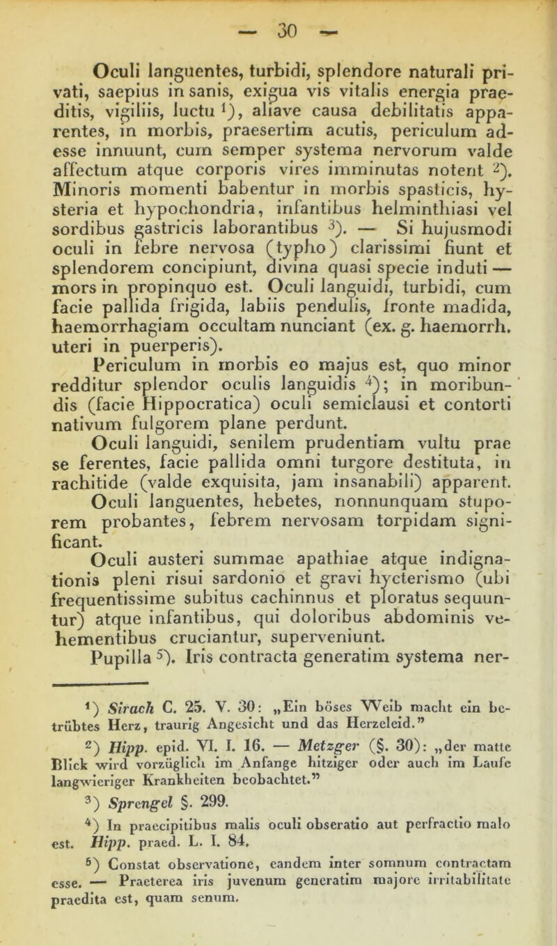 Oculi languentes, turbidi, splendore naturali pri- vati, saepius insanis, exigua vis vitalis energia prae- ditis, vigiliis, luctu ^), aliave causa debilitatis appa- rentes, in morbis, praesertim acutis, periculum ad- esse innuunt, cum semper systema nervorum valde affectum atque corporis vires imminutas notent Minoris momenti babentur in morbis spasticis, hy- steria et hypochondria, infantibus helminthiasi vel sordibus gastricis laborantibus — Si hujusmodi oculi in lebre nervosa (typho) clarissimi fiunt et splendorem concipiunt, divina quasi specie induti — mors in propinquo est. Oculi languidi, turbidi, cum facie pallida frigida, labiis pendulis, fronte madida, haemorrhagiam occultam nunciant (ex. g. haemorrh. uteri in puerperis). Periculum in morbis eo majus est, quo minor redditur splendor oculis languidis ■^); in moribun- dis (facie Hippocratlca) oculi semiclausi et contorti nativum fulgorem plane perdunt. Oculi languidi, senilem prudentiam vultu prae se ferentes, facie pallida omni turgore destituta, in rachitide (valde exquisita, jam insanabili) apparent. Oculi languentes, hebetes, nonnunquara stupo- rem probantes, febrem nervosam torpidam signi- ficant. Oculi austeri summae apathiae atque indigna- tionis pleni risui sardonlo et gravi hycterismo (ubi frequentissime subitus cachinnus et ploratus sequun- tur) atque infantibus, qui doloribus abdominis ve- hementibus cruciantur, superveniunt. Pupilla 5). Iris contracta generatim systema ner- *) Strach C. 25. V. 30: „EIn boscs Weib macht ein bc- trilbtes Herz, traurig Angesicht und das Hcrzeleid.” ^) Hipp. epid. VI. I. 16. — Metzger (§. 30): „der mattc Blick wird vorzugUcli im Anfange hitziger odcr aucb im Laufe langwicriger Krankheiten bcobacbtet.” ^) Sprcngel §. 299. In praecipitibus malis oculi obseratio aut perfractio malo est. Hipp. praed. L. I. 84. ®) Constat observatione, eandem inter somnum contractam esse. — Praeterea iris juvenum generatim majore irrilabililate praedita est, quam senum.