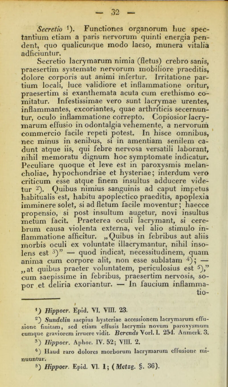 Secretio ^). Functiones organorum huc spec- tantium etiam a paris nervorum quinti energia pen- dent, quo qualicunque modo laeso, munera vitalia adficiuntur. Secretio lacrymarum nimia (fletus) crebro sanis, praesertim systemate nervorum mobiliore praeditis, dolore corporis aut animi infertur. Irritatione par- tium locali, luce validiore et inflammatione oritur, praesertim si exanthemata acuta cum erethismo co- mitatur. Infestissimae vero sunt lacrymae urentes, inflammantes, excoriantes, quae arthriticis secernun- tur, oculo inflammatione correpto. Copiosior lacry- marum effusio in odontalgia vehemente, a nervorum commercio facile repeti potest. In hisce omnibus, nec minus in senibus, si in amentiam senilem ca- dunt atque iis, qui febre nervosa versatili laborant, nihil memoratu dignum hoc symptomate indicatur* Peculiare quoque et leve est in paroxysmis melan- choliae, hypochondriae et hjsteriae; interdum vero criticum esse atque finem insultus adducere vide- tur Quibus nimius sanguinis ad caput impetus habitualis est, habitu apoplectico praeditis, apoplexia imminere solet, si ad fletum facile moventur; haecce propensio, si post insultum augetur, novi insultus metum facit. Praeterea oculi Tacrymant, si cere- brum causa violenta externa, vel alio stimulo in- flammatione afficitur. „ Quibus in febribus aut aliis morbis oculi ex voluntate illacrymantur, nihil inso- lens est ^)” — quod indicat, necessitudinem, quam anima cum corpore alit, non esse sublatam “i); — ,,at quibus praeter voluntatem, periculosius est 5)^” cum saepissime in febribus, praesertim nervosis, so- por et deliria exoriantur. — In faucium inflamma- tio- Hippocr. Epid. VI. Vm. 23. Sundeliii saepius liysterlae accessionem lacrymarum effu- sione finitam, sed etiam effusis lacrymis novum paroxysmum cumque graviorem irruere vidit. Berent/s Vorl. I. 254. Anraerk. 3. ®) Hippocr. Aplior. IV. 52; VIII, 2. Haud raro dolores morborum lacrymarum effusione mi- nuuntur. 6) Hippocr. Epid. VI. 1; (Metsg. §. 36).