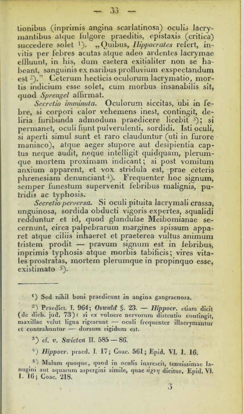 lionibus (inprimis angina scarlatinosa) oculis lacry- manlibus i ’ ‘ Igore praeditis, epistaxis (critica) vitis per febres acutas atque adeo ardentes lacrymae effluunt, in bis, dum caetera exitialiter non se ha- beant, sanguinis ex naribus profluvium exspectandum est ^).” Ceterum hecticis oculorum lacrymatio, mor- tis indicium esse solet, cum morbus insanabilis sit, quod Sprengel affirmat. Secretio imminuta. Oculorum siccitas, ubi in fe- bre, si corpori calor vehemens inest, contingit, de- liria furibunda admodum praedicere licebit ^); si permanet, oculi fiunt pulverulenti, sordidi. Isti oculi, si aperti simul sunt et raro clauduntur (uti in furore maniaco), atque aeger stupore aut desipientia cap- tus neque audit, neque intelligit quidquam, plerum- que mortem proximam indicant; si post vomitum anxium apparent, et vox stridula est, prae ceteris phrenesiam denunciant^). Frequenter hoc signum, semper funestum supervenit febribus malignis, pu- tridis ac typhosis. Secretio perversa. Si oculi pituita lacrymali crassa, unguinosa, sordida obducti vigoris expertes, squalidi redduntur et id, quod glandulae Meibomianae se- cernunt, circa palpebrarum margines spissum appa- ret atque ciliis inhaeret et praeterea vultus animum tristem prodit — pravum signum est in lebribus, inprimis typhosis atque morbis tabificis; vires vita- les prostratas, mortem plerumque in propinquo esse, existimato 5). ^) Sed nihil boni praedicunt in angina gangraenosa. “') Praedict. I. 964; Oswald §. 23. — Htppocr. etiam dicit (dc dieb. jud. 73).* si ex vulnere nervorum distentio contingit, maxillae vclut ligna rigescunt — oculi frequenter illacrymantur et contrahuntur — dorsum rigidum est. ^) Ilippocr. praed. I. 17; Coae. 561; Epid. VI. 1. 16. Malum quoque, quod in oculis inarescit, tenuissimae la- nugini aut aquarum aspergini simile, quae «p /; dicitur, Eiiid. VI. I. 16; Coae. 218. succedere Quibus, Hippocrates refert, in-