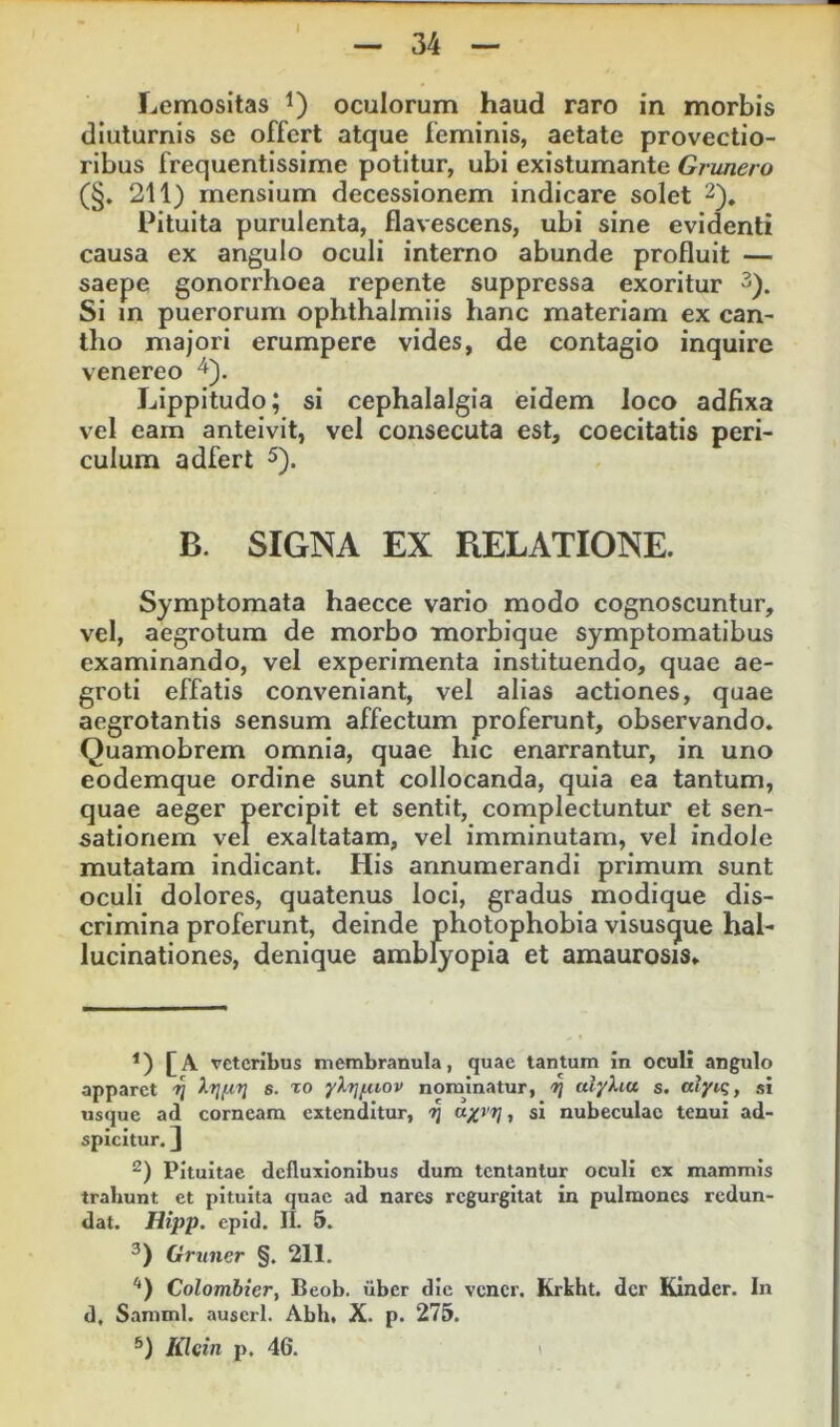 Lemositas oculorum haud raro in morbis diuturnis se offert atque feminis, aetate provectio- ribus frequentissime potitur, ubi existumante Grunero (§. 211) mensium decessionem indicare solet 2), Pituita purulenta, flavescens, ubi sine evidenti causa ex angulo oculi interno abunde profluit — saepe gonorrhoea repente suppressa exoritur 3). Si in puerorum ophthalmiis hanc materiam ex can- llio majori erumpere vides, de contagio inquire venereo ^). Lippitudo; si cephalalgia eidem loco adflxa vel eam anteivit, vel consecuta est, coecitatis peri- culum adfert 5). B. SIGNA EX RELATIONE. Symptomata haecce vario modo cognoscuntur, vel, aegrotum de morbo morbique symptomatibus examinando, vel experimenta instituendo, quae ae- groti effatis conveniant, vel alias actiones, quae aegrotantis sensum affectum proferunt, observando. Quamobrem omnia, quae hic enarrantur, in uno eodemque ordine sunt collocanda, quia ea tantum, quae aeger percipit et sentit, complectuntur et sen- sationem vel exaltatam, vel imminutam, vel indole mutatam indicant. His annumerandi primum sunt oculi dolores, quatenus loci, gradus modique dis- crimina proferunt, deinde photophobia visusque hal- lucinationes, denique amblyopia et amaurosis. £A veteribus membranula, quae tantum in oculi angulo apparet -jj s. to yXtj^iov nominatur, 7] alyXia s. atyiq, si usque ad corneam extenditur, -Jj , si nubeculae tenui ad- spicitur. ] Pituitae defluxionibus dura tentantur oculi cx mammis trahunt et pituita quae ad nares regurgitat in pulmones redun- dat. Hipp. epid. IL 5. Grvner §, 211. Colombier, Beob. ilbcr dic vcncr. Krkht. der Kinder. In d, Samml. auscrl. Abh, X. p. 275. 6) Klein p. 46.