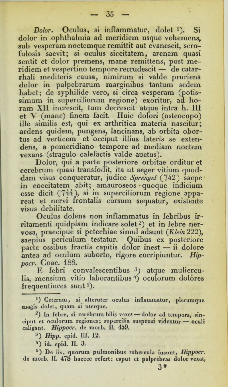 Dolor. Oculus, si inflammatur, dolet i). Si dolor in Ophthalmia ad meridiem usque vehemens, sub vesperam noctemque remittit aut evanescit, scro- fulosis saevit; si oculus siccitatem, arenam quasi sentit et dolor premens, mane remittens, post me- ridiem et vespertino tempore recrudescit — de catar- rhali mediteris causa, nimirum si valde pruriens dolor in palpebrarum marginibus tantum sedem habet; de syphilide vero, si circa vesperam (potis- simum in superciliorum regione) exoritur, ad ho- ram XII increscit, tum decrescit atque intra h. III et V (mane) finem facit. Huic dolori (osteocopo) ille similis est, qui ex arthritica materia nascitur; ardens quidem, pungens, lancinans, ab orbita obor- tus ad verticem et occiput illius lateris se exten- dens, a pomeridiano tempore ad mediam noctem vexans (stragulo calefactis valde auctus). Dolor, qui a parte posteriore orbitae orditur et cerebrum quasi transfodit, ita ut aeger vitium quod- dam visus conqueratur, judice Sprengel (742) saepe' in coecitatem abit; amauroseos «quoque indicium esse dicit (744), si in superciliorum regione appa- reat et nervi frontalis cursum sequatur, existente visus debilitate. Oculus dolens non inflammatus in febribus ir- ritamenti quidpiam indicare solet ^) et in lebre ner- vosa, praecipue si petechiae simul adsunt (Klein 222), saepius periculum testatur. Quibus ex posteriore parte ossibus fractis capitis dolor inest — ii dolore antea ad oculum suborto, rigore corripiuntur. Hip- pocr. Coae. 188. E febri convalescentibus atque muliercu- lis, mensium vitio laborantibus oculorum dolores Irequentiores sunt ^). *) Ceterum, si alteruter oculus inflammatur, plerumque magis dolet, quam si uterque. In febre, si cerebrum bilis vexet—dolor ad tempora, sin- ciput et oculorum regiones; supercilia suspensi videntur — oculi caligant, llippocr. de morb. II. 459. ^) Hipp, epid. III. 12. <>) id. epid. II. 3. *) De iis, quorum pulmonibus tubercula insunt, llippocr. dc morb. II. 478 haecce refert; caput et palprebras dolor vexat, 3* *