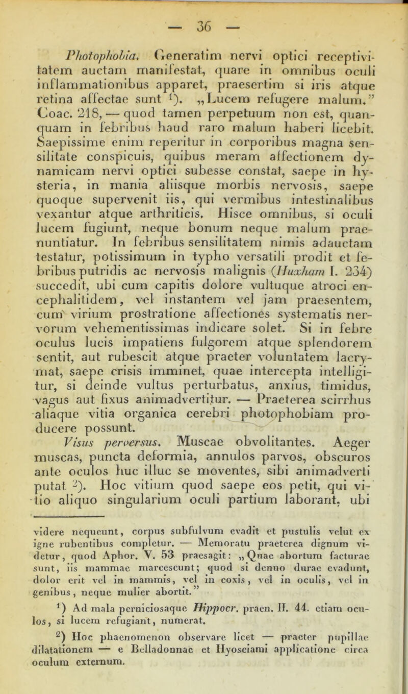 Photophohia. Ooneratini nervi oplici rcceptivi- tatoin auctam manircstat, (paarc in omnibus oculi inflammationibus apparet, praeseitim si iris atque retina affectae sunt i). „I^ucern refugere malum,*’ Coae. 218, — quod tamen perpetuum non est, quan- quam in febribus liaud raro rnaluin liaberi licebit. Saepissime enim reperitur in corporibus magna sen- silitate conspicuis, quibus meram alfectionem dy- namicarn nervi optici subesse constat, saepe in hy- steria, in mania aliisque morbis nervosis, saepe quoque supervenit iis, qui vermibus intestinalibus vexantur atque arthriticis. Hisce omnibus, si oculi lucem fugiunt, neque bonum neque malum prae- nuntiatur. In febribus sensilitatem nimis adauctam testatur, potissimum in typho versatili prodit et fe- bribus putridis ac nervosis malignis (Iluxham I. 234) succedit, ubi cum capitis dolore vultuque atroci en- ceplialitidem, vel instantem vel jam praesentem, cum' virium prostratione affectiones systematis ner- vorum vehementissimas indicare solet. Si in febre oculus lucis impatiens fulgorem atque splendorem sentit, aut rubescit atque praeter voluntatem lacry- mat, saepe crisis imminet, quae intercepta intelligi- tur, si deinde vultus perturbatus, anxius, timidus, vagus aut fixus animadvertl.tur. — Praeterea scirrlius aliaque vitia organica cerebri pliotophobiarn pro- ducere possunt. Visus peruersus. Muscae obvolitantes. Aeger muscas, puncta deformia, annulos parvos, obscuros ante oculos fiuc illuc se moventes, sibi animadverti putat -). Hoc vitium quod saepe eos petii, qui vi- tio aliquo singularium oculi partium laborant, ubi videre nequeunt, corpus subfulvum evadit et pustulis velut ex igne rubentibus completur. — Memoratu praeterea dignum vi- detur, quod Apbor. V, 53 praesagit: „ Quae abortum facturae sunt, iis mammae marcescunt; quod si denuo durae evadunt, dolor erit vel in mammis, vel in coxis, vel in oculis, vel in genibus, neque mulier abortit. Ad mala pernlciosaque Hij>pocr. pracn. II. 44. etiam ocu- los, si lucem refugiant, numerat. IIoc phaenomenon observare licet — praeter pupillae dilatationem — e Belladonnac et llyosciarai applicatione circa oculum externum.
