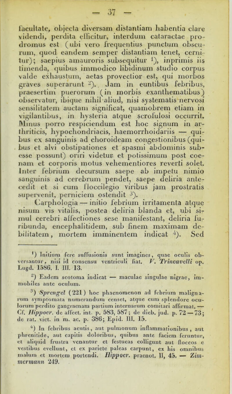 lacultale, oLJecIa diversam distantiam habentia claic videndi, perdita ellicitur, interdum cataractae pio- dromus est (uhi vero Irequentius punctum obscu- rum, quod eandem semper distantiam tenet, cerni- tur); saepius amauroris subsequitur l), inprirnis iis timenda, quibus immodico libidinum studio corpus valde exhaustum, aetas provectior est, qui morbos graves superarunt , Jam ia euntibus febribus, pi-aesertim puerorum (in morbis exanthematibus) observatur, ibique nihil aliud, nisi systematismervosi scnsilitatem auctam significat, quaniobrem etiam in vigilantibus, in bysteria atque scrolulosi occurrit. Minus porro respiciendum est hoc signum in ar- thriticis, hypochondriacis, haemorrhoidariis — qui- bus ex sanguinis ad choroideam congestionibus (qui- bus et alvi obstipationes et spasmi abdominis sub- esse possunt) oriri videtur, et potissimum post coe- nam et corporis motus vehementiores reverti solet. Inter febrium decursum saepe ab impetu nimio sanguinis ad cerebrum pendet, saepe deliria ante- cedit ct si cum floccilegio viribus jam prostratis supervenit, perniciem ostendit Carphologia — initio febrium irritamenta atque nisum vis vitalis, postea deliria blanda et, ubi si- mul cerebri affectiones sese manifestant, deliria fu- ribunda, encephalitidem, sub finem maximam de- bilitatem , mortem imminentem indicat ^). Sed *) Inltiurn fere suffusionis sunt imagines, quae oculis ob- versantur, nisi Id consensu ventriculi fiat. V, Trincavelli op. Lugd. 1586. I. 111. 13. Eadem scotoma Indicat — maculae singulae nigrae, im- mobiles ante oculum. Sprengel (221) boc phaenomenon ad febrium maligna- rum symptomata numerandum censet, atque cum splendore ocu- lorum perdito gangraenam partium internarum comitari affirmal.— Cf. Ilippocr. de alfcct. int. p. 583, 587; de dieb. jud. p. 72 — 73; de rat. viet, in ra. ac. p. 386; EpId. lll. 15. ‘*) In febribus acutis, aut pulmonum Inflammationibus, aut phrenitide, aut capitis doloribus, quibus ante faciem feruntur, et aliquid frustra venantur ct festucas colligunt aut floccos e vestibus evellunt, ct ex pariete paleas carpunt, cx bis omnibus malum et mortem portendi. Ilippocr, pracnot. II, 45. — Zitii- mermann 249.