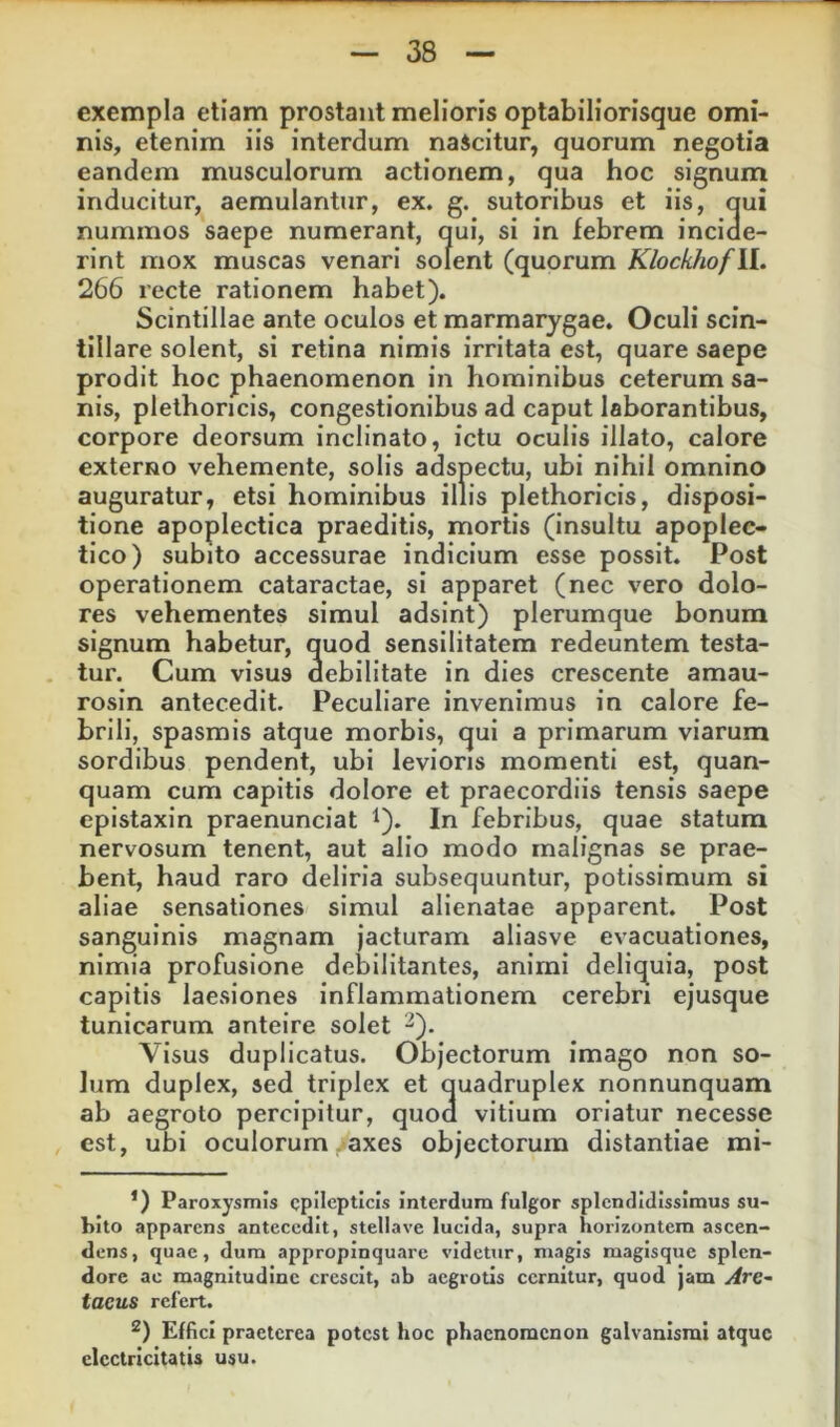 exempla etiam prostant melioris optabiliorisque omi- nis, etenim iis interdum nascitur, quorum negotia eandem musculorum actionem, qua hoc signum inducitur, aemulantur, ex. g. sutoribus et iis, qui nummos saepe numerant, qui, si in febrem inciae- rint mox muscas venari solent (quorum KlockhofU., 266 recte rationem habet). Scintillae ante oculos et marmarygae. Oculi scin- tillare solent, si retina nimis irritata est, quare saepe prodit hoc phaenomenon in hominibus ceterum sa- nis, plethoncis, congestionibus ad caput laborantibus, corpore deorsum inclinato, ictu oculis illato, calore externo vehemente, solis adspectu, ubi nihil omnino auguratur, etsi hominibus illis plethoricis, disposi- tione apoplectica praeditis, mortis (insultu apoplec- tico) subito accessurae indicium esse possit. Post operationem cataractae, si apparet (nec vero dolo- res vehementes simul adsint) plerumque bonum signum habetur, quod sensllitatem redeuntem testa- tur. Cum visus debilitate in dies crescente amau- rosln antecedit. Peculiare invenimus in calore fe- brili, spasmis atque morbis, qui a primarum viarum sordibus pendent, ubi levioris momenti est, quan- quam cum capitis dolore et praecordiis tensis saepe epistaxin praenunciat ^). In febribus, quae statum nervosum tenent, aut alio modo malignas se prae- bent, haud raro deliria subsequuntur, potissimum si aliae sensationes simul alienatae apparent. Post sanguinis magnam jacturam aliasve evacuationes, nimia profusione debilitantes, animi deliquia, post capitis laesiones Inflammationem cerebri ejusque tunicarum anteire solet 2). Visus duplicatus. Objectorum imago non so- lum duplex, sed triplex et quadruplex nonnunquam ab aegroto percipitur, quoa vitium oriatur necesse est, ubi oculorum ^axes objectorum distantiae mi- *) Paroxysmis epilepticis interdum fulgor splendidissimus su- bito apparens anteeedit, stellave lucida, supra horizontem ascen- dens, quae, dura appropinquare videtur, magis magisque splen- dore ac magnitudine crescit, ab aegrotis cernitur, quod jam Are- taeus refert. 2) Effici praeterea potest hoc phaenomenon galvanismi atque cicctricitatis usu.