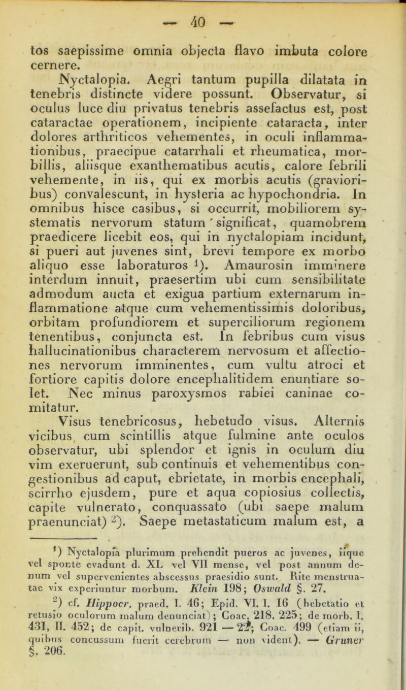 tos saepissime omnia objecla flavo imbuta colore cernere. Nyctalopia. Aegri tantum pupilla dilatata in tenebris distincte videre possunt. Observatur, si oculus luce diu privatus tenebris assefactus est, post cataractae operationem, incipiente cataracta, inter dolores arthriticos vehementes, in oculi inflamma- tionibus, praecipue catarrhali et rheumatica, mor- billis, aliisque exanthematibus acutis, calore febrili vehemente, in iis, qui ex morbis acutis (graviori- bus) convalescunt, in tiysleria ac hypochondria. In omnibus hisce casibus, si occurrit, mobiliorem sy- stematis nervorum statum ' significat, quamobrern praedicere licebit eos, qui in nyctalopiam incidunt, si pueri aut juvenes sint, brevi terripore ex morbo aliquo esse laboraturos ^). Amaurosin imminere interdum innuit, praesertim ubi cum sensibilitale admodum aucta et exigua partium externarum in- flammatione atque cum vehementissimis doloribus, orbitam profundiorem et superciliorum regionem tenentibus, conjuncta est. In febribus cum visus hallucinationibus characterem nervosum et affectio- nes nervorum imminentes, cum vultu atroci et fortiore capitis dolore encephalitidem enuntiare so- let. Nec minus paroxysmos rabiei caninae co- mitatur. Visus tenebricosus, hebetudo visus. Alternis vicibus cum scintillis atque fulmine ante oculos observatur, ubi splendor et ignis in oculum diu vim exeruerunt, sub continuis et vehementibus con- gestionibus ad caput, ebrietate, in morbis encephali, scirrho ejusdem, pure et aqua copiosius collectis, capite vulnerato, conquassato (ubi saepe malum praenuncial) ^). Saepe metastaticum malum est, a Nyctalopia plurimum preliendit pueros ac juvenes, iiqiio vcl sponte evadunt d. XL vel VII raense, vel post annum de- num vel supervenientes abscessus praesidio sunt. Rite menstrua- tae vix experiuntur morbum. Klein 198; OsivaUl §. 27. “) cf. Ilippocr. praed. T. 46; Epid. VI. 1. 16 (hebetatio et retusio oculorum malum denunciat^; Coae. 218. 22J>; de morb. I. 431, II. 452; de capit, vulneri!). 921 —2‘?; Coae. 499 (etiam ii, quibus concussum luerit cerebrum — non \idenl). — Gruner §. 206.