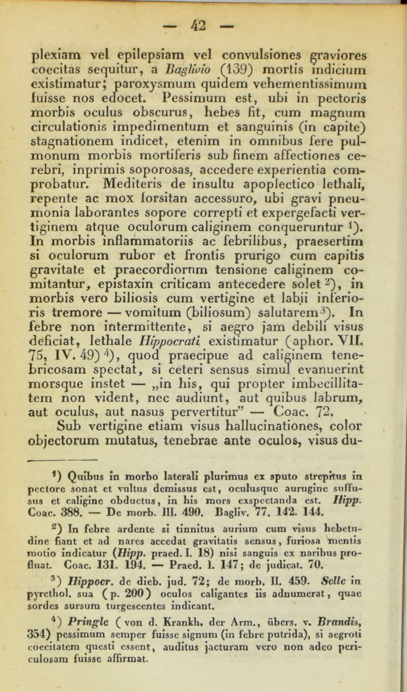 plexiam vel epilepsiam vel convulsiones graviores coecitas sequitur, a BagUoio (139) mortis indicium existimaturj paroxysmum quidem vehementissirnura luisse nos edocet. Pessimum est, ubi in pectoris morbis oculus obscurus, hebes fit, cum magnum circulationis impedimentum et sanguinis (in capite) stagnationem indicet, etenim in omnibus fere pul- monum morbis mortiferis sub finem affectiones ce- rebri, inprimis soporosas, accedere experientia com- probatur. Mediteris de insultu apoplectico lethali, repente ac mox forsitan accessuro, ubi gravi pneu- monia laborantes sopore correpti et expergefacti ver- tiginem atque oculorum caliginem conqueruntur t). In morbis inflammatoriis ac febrilibus, praesertim si oculorum rubor et frontis prurigo cum capitis gravitate et praecordiornm tensione caliginem co- mitantur, epistaxin criticam antecedere solet 2), in morbis vero biliosis cum vertigine et labii inferio- ris tremore—vomitum (biliosum) salutarem'^). In febre non intermittente, si aegro jam debili visus deficiat, lethale Hippocrati existimatur (aphor. VII. 75, IV. 49)“^), quod praecipue ad caliginem tene- bricosam spectat, si ceteri sensus simul evanuerint morsque instet — „in his, qui propter imbecillita- tem non vident, nec audiunt, aut quibus labrum, aut oculus, aut nasus pervertitur” — Coae. 72. Sub vertigine etiam visus hallucinationes, color objectorum mutatus, tenebrae ante oculos, visus du- *) Quibus in morbo laterali plurimus cx sputo strepitus in pectore sonat et vultus demissus est, oculusque aurugine suffu- sus et caligine obductus, in bis mors exspectanda est. Hipp. Coae. 388. — De niorb. III. 490, Bagllv. 77. 142. 144. In febre ardente si tinnitus aurium cum visus hebetu- dine fiant et ad nares accedat gravitatis sensus, furiosa mentis motio indicatur {Hipp. praed. I. 18) nisi sanguis ex naribus pro- fluat. Coae. 131. 194, — Praed. 1. 147; de Judicat. 70. ^) Hippocr. dc dieb. jud. 72; de morb. II. 459, Selle In pyrcthol. sua (p. 200) oculos caligantes iis adnumerat, «juae sordes sursum turgescentes indicant. ^) Pringlc ( von d. Krankh. der Arm,, iibers. v. Hrandis, 354) pessimum semper fuisse signum (In febre putrida), si aegroti coecitatem questi essent, auditus jacturam vero non adeo peri- culosam fuisse affirmat.