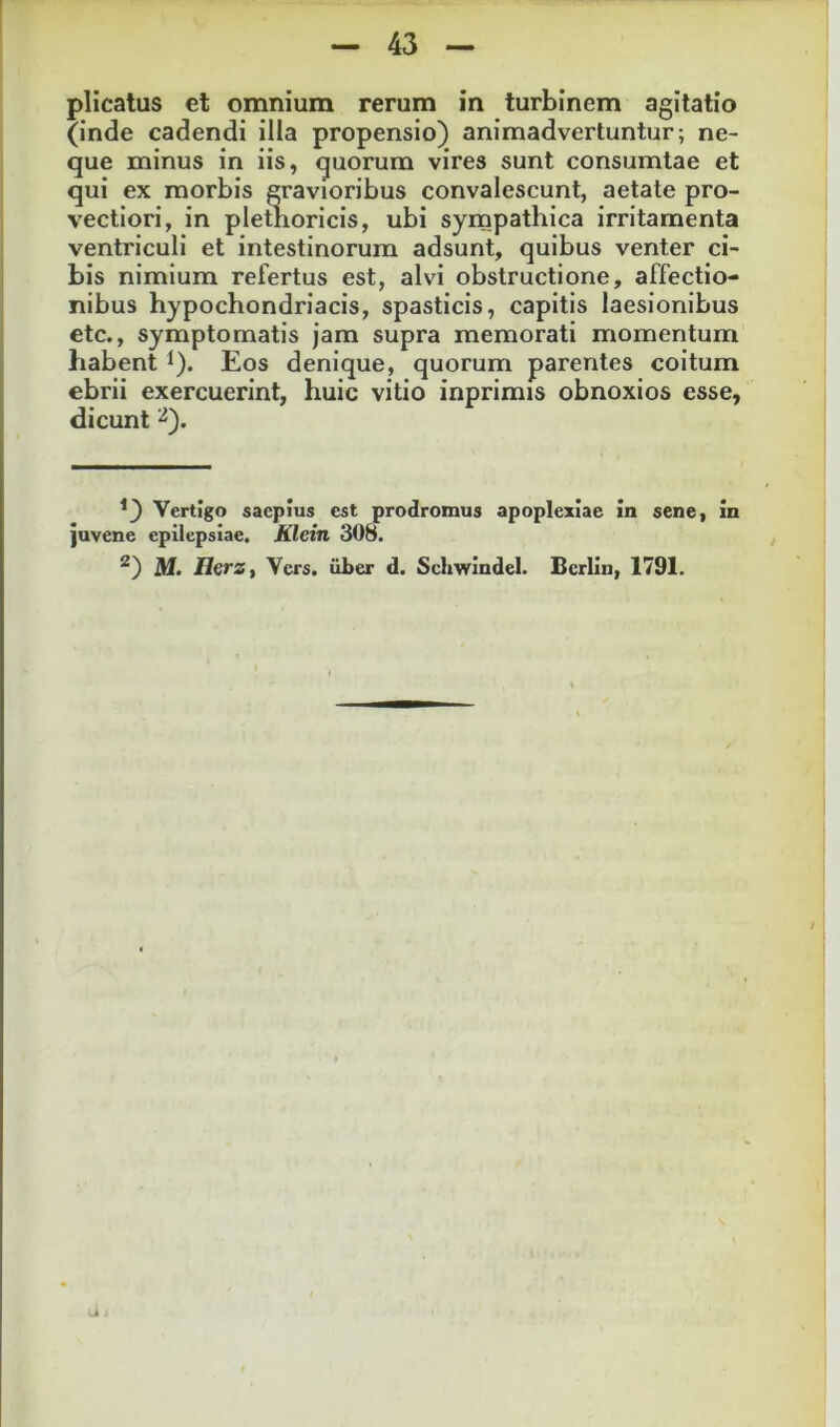 plicatus et omnium rerum in turbinem agitatio (inde cadendi illa propensio) animadvertuntur; ne- que minus in iis, quorum vires sunt consumtae et qui ex morbis gravioribus convalescunt, aetate pro- vectiori, in plethoricis, ubi syrnpathica irritamenta ventriculi et intestinorum adsunt, quibus venter ci- bis nimium refertus est, alvi obstructione, affectio- nibus hypochondriacis, spasticis, capitis laesionibus etc., symptomatis jam supra memorati momentum habent ^). Eos denique, quorum parentes coitum ebrii exercuerint, huic vitio inprimis obnoxios esse, dicunt ^). *) Vertigo saepius est prodromus apoplexiae in sene, in juvene epilepsiae. Klein 308. M. HerZy Vers. y>er d. Schwindel. Bcrlin, 1791.
