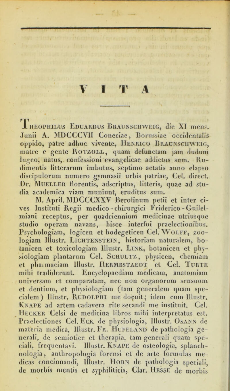 V I r A rp 1 HEOPHiLUS Lduardus Biiaunsciiweig, die XI mens. Junii A. MDCCCVII Coneciae, Bonissiae occidentalis 0[jpido, patre adliuc vivente, IIeniuco Braunsciuveig, matre e gente Botzoll, quam defunctam jam duduiu lugeo, natus,, confessioni evangelicae addictus sum. Ru- dimentis litterarum imbutus, septimo aetatis anno elapso discipulorum numero gjmnasii urbis patriae, Cei. direct. i)r. Muellek florentis, adseriptus, litteris, quae ad stu- dia acaderalca viam muniunt, eruditus sum. M. AprII. MDCCCXXV Berolinum petii et inter ci- ves Instituti Regii medico - chirurgici Friderico - Gullel- miani receptus, per quadriennium medicinae utriusque studio operam navans, bisce interfui praelectionibus. Psycbologlam, logicen et bodegeticen Cei. W OLFF, zoo- loglam Illustr. LiCHTENSTEiN, historiam naturalem, bo- tanlcen et toxicologlam Illustr. Link, botanicen et phy- siologiam plantarum Cei. ScilULTZ, pbysicen, chemiam et phaimaciam Illustr. IIerivibstaedt et Cei. Turte mihi tradiderunt. Encyclopaediam medicam, anatomiam universam et comparatam, nec non organorum sensuum et dentium, et physiologiam (tam generalem quam spe- cialem) Illustr. Rudolpiii me docuit; Idem cum Illustr. Knape ad artem cadavera rite secandi me instituit. Cei. IIecker Celsi de medicina libros mihi Interpretatus est. Praelectiones Cei. EcK de physiologia, Illustr. OsANN de materia medica, Illustr. Er. IIlteland de pathologla ge- nerali, de semlotice et therapia, tam generali quam spe- ciali, frequeniavi. Illustr. Knape de osteologla, splanch- nologia, authropologla forensi et de arte formulas me- dicas concinnandi, Illustr. HoRN de pathologla speciali, de morbis meatis cL syphiliticis, Clar. IIesse de morbis