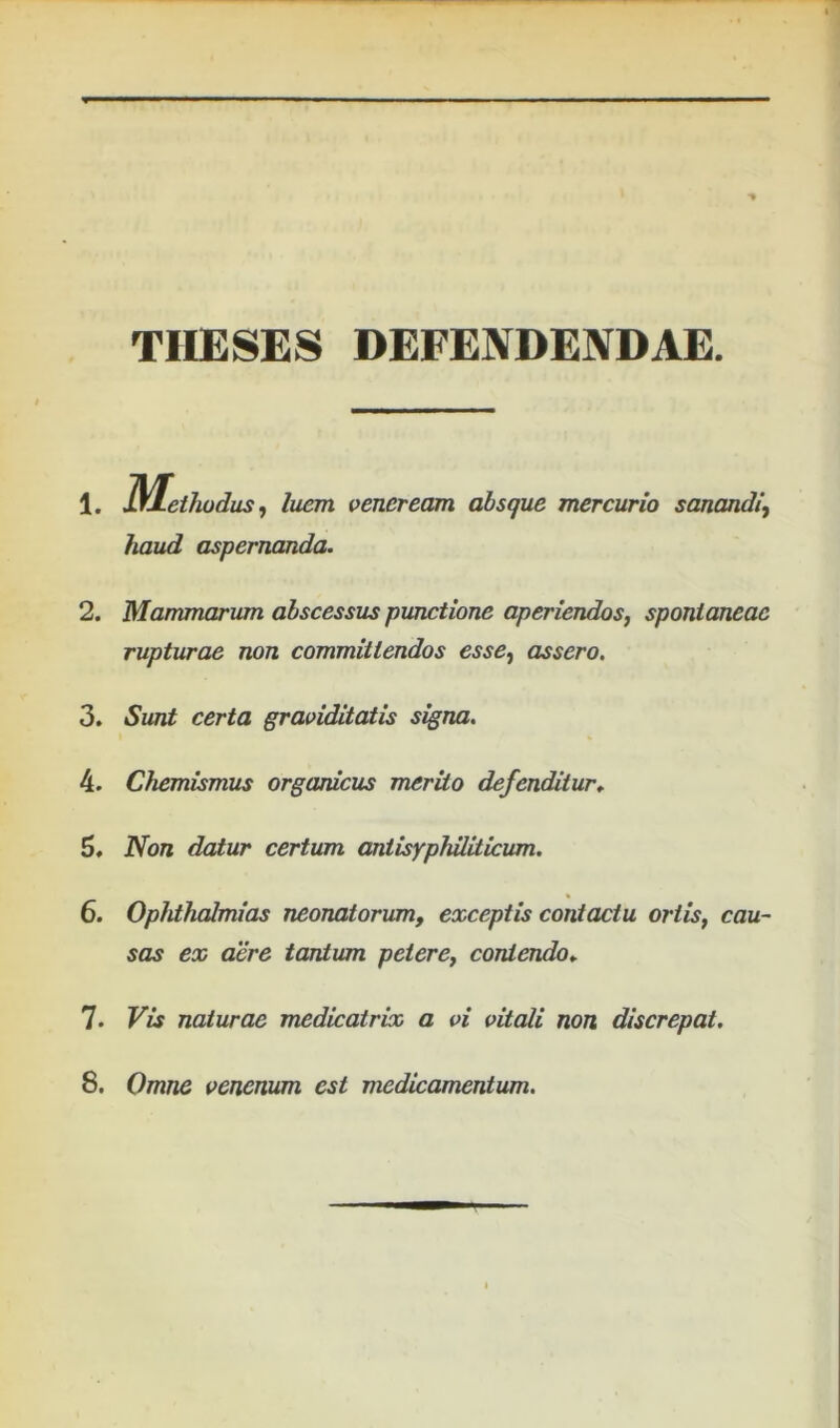 THESES DEFENDENDAE. 1. lYLethodus, luem veneream absque mercurio sanandi, haud aspernanda. 2. Mammarum abscessus punctione aperiendos, spontaneae rupturae non committendos esse, assero, 3. Sunt certa graviditatis signa. 4. Chemismus organicus merito defenditur^ 5. Non datur certum antisyphiliticum. 6. Ophthalmias neonatorum, exceptis contactu ortis, cau- sas ex aere tantum petere, contendo.. 1. Vis naturae medicatrix a vi vitali non discrepat.