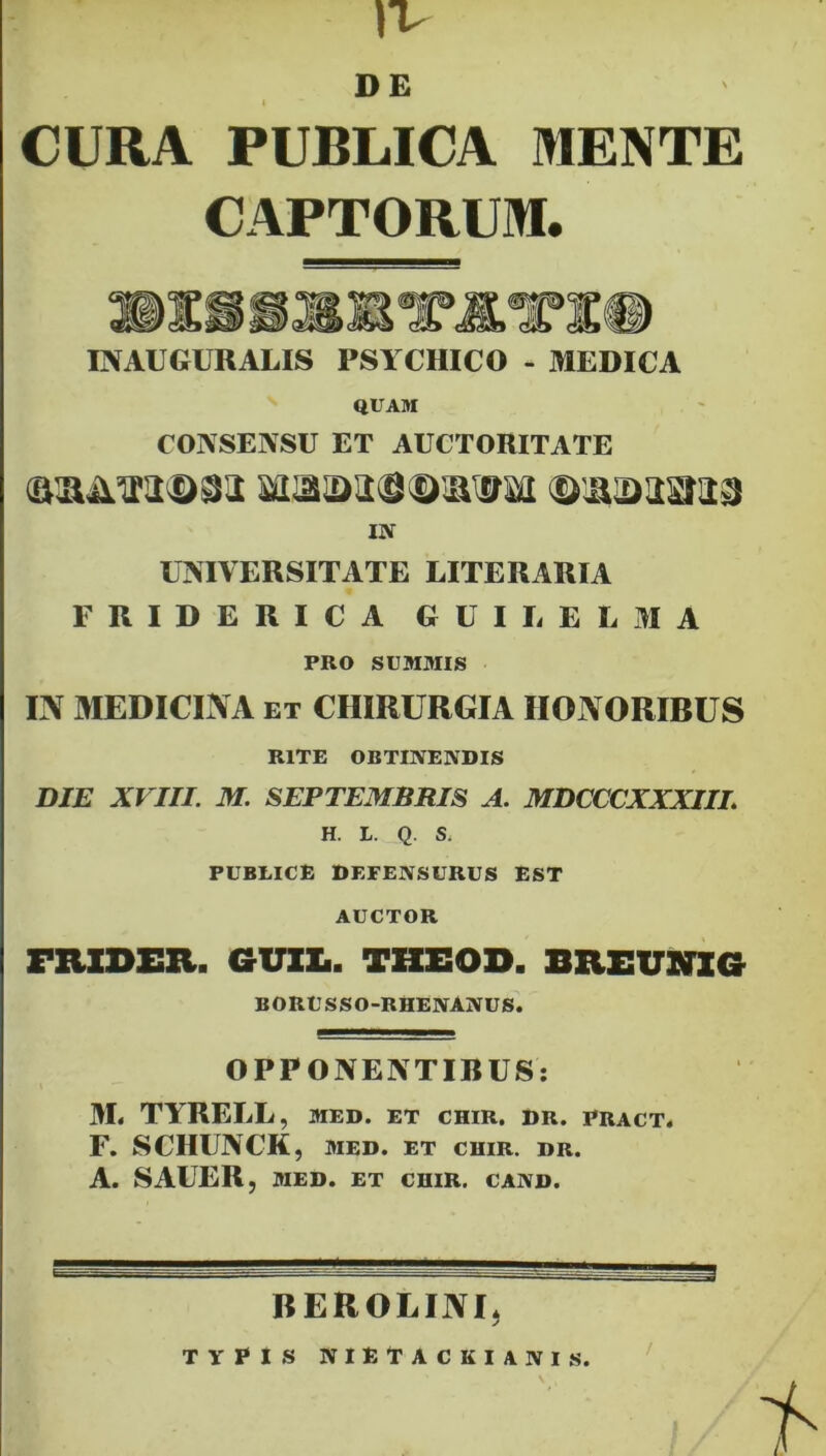 DE 4  CURA PUBLICA MENTE CAPTORUM. INACGURALIS PSYCHICO - MEDICA QUAM CONSENSU ET AUCTORITATE <a®im<©8a Maa>as}©3Kffsa ©lUDasiaa IN UNIVERSITATE LITERARIA FRIDERICA GUILELMA PRO SUMMIS IN MEDICINA et CHIRURGIA HONORIBUS RITE OBTINENDIS DIE XVIII. M. SEPTEMBRIS A. MDCCCXXXIIL H. L. Q. S. PUBLICE DEFENSURUS EST AUCTOR FRXDER. GUIL. THEOD. BREUNI G BORUSSO-RHENANUS. OPPONENTIBUS: M< TYRELL, med. et chir. dr. pract. F. SCHUNCK, MED. ET CHIR. DR. A. SAUER, MED. ET CHIR. CAND. BEROLINI, TYPIS NIETACKIANIS.