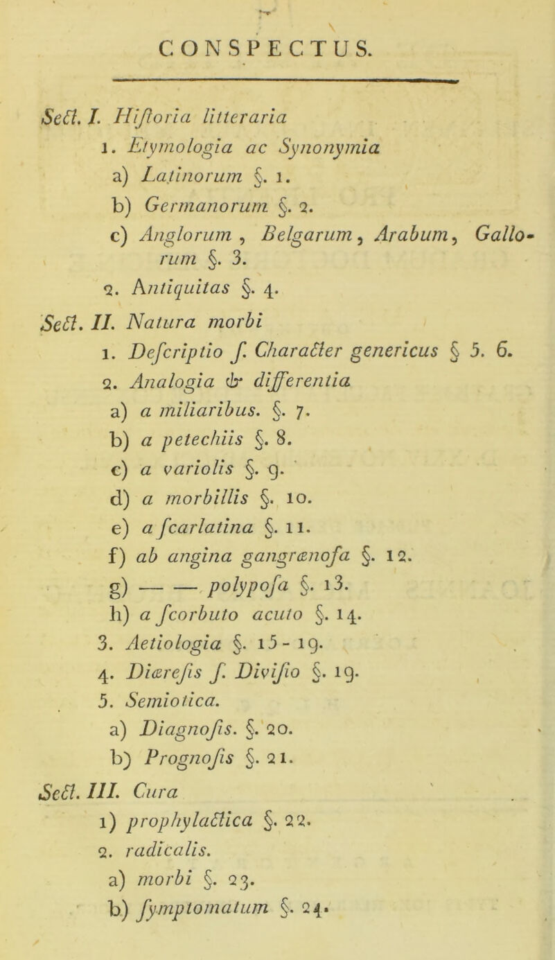 CONSPECTUS. Seff. 7. Hijtoria litteraria l. Etymologia ac Synonymia a) Latinorum §. i. b) Germanorum §. 2. c) Anglorum , Belgarum, Arabum, Gallo- rum §. 3. <2. Antiquitas §. 4. 7/. Natura morbi 1. Defcriptio f. Charatter genericus § 5. 6. 2. Analogia & differentia a) a miliaribus. §. 7. b) a petechiis §. 8. c) a variolis §. g. d) a morbillis §. 10. e) a fcarlatina §. 11. f) ab angina gangrcenofa §. 12. g) p°lyp°Ia §• l3- li) a fcorbuto acuto §. 14. 3. Aetiologia §. i3- ig. 4. l)i<zrefis f. Divifio §. ig. 5. Semiotica. a) Diagnofis. §. 20. b) Prognojis §.21. SeSt. 777. C/z/yz i) prophylattica §. 2 2. 2. radicalis. a) morbi §. 23. b) fymptornatum §.24.