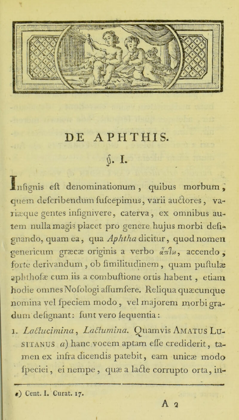 DE APHTHIS. $. I. Infignis eft denominationum , quibus morbum, quem defcribendum fufcepimus, varii audlores , va- riteque gentes infignivere, caterva, ex omnibus au- tem nulla magis placet pro genere hujus morbi defi- gnando, quam ea, qua Aphtha dicitur, quod nomen geneticum graecae originis a verbo «VL, accendo, forte derivandum , ob fimilitudinem , quam pullulae aphthofae cum iis a combuftione ortis habent, etiam hodie omnes Nolologi aflumfere. Reliqua quaecunque nomina vel fpeciem modo , vel majorem morbi gra- dum defignant: lunt vero lequentia: i. LaClucimina, Lattumina. Quamvis Amatus Lu- sitanus a) hanc vocem aptam elfe crediderit, ta- men ex infra dicendis patebit, eam unicae modo Ipeciei, ei riempe , quae a ladte corrupto orta, in- t) Cent. I. Curat. 17. A Q