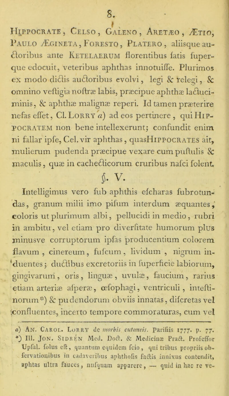 f Hippocrate, Celso, Galeno, Aret/eo, /Etio, Paulo tEgineta, Foresto, Platero, aliisque au- doribus ante Ketelaerum florentibus fatis fuper- que edocuit, veteribus aphthas innotuiffe. Plurimos ex modo didis audoribus evolvi, legi Sc relegi, Sc omnino velligia noftrae labis, praecipue aphthae lactuci- minis, Sc aphthae malignae reperi. Id tamen praeterire nefas effet, Cl. Lorry a) ad eos pertinere , qui Hip- pocratem non bene intellexerunt; confundit enim ni fallar ipfe, Cei. vir aphthas , quasHiPPOCRATES ait, mulierum pudenda praecipue vexare cum pullulis Sc maculis, quae in cachedicorum cruribus nafci folent. Intelligimus vero fub aphthis efcharas fubrotun- das, granum milii imo pilum interdum aequantes, coloris ut plurimum albi, pellucidi in medio , rubri in ambitu, vel etiam pro diverfitate humorum plus minusve corruptorum ipfas producentium colorem flavum, cinereum, fulicum, lividum , nigrum in- duentes ; dudibus excretoriis in iuperhcie labiorum, gingivarum , oris , linguae , uvulae, faucium , rarius etiam arteriae afperae, oefophagi, ventriculi, intefli- norum* *) Sc pudendorum obviis innatas, dilcretasvel tconfluentes, incerto tempore commoraturas, cum vel a) An. Caeol. Lorry de morbis cutaneis, parifiis 1777. p. 77. *) 111. Jon. Si de en Mcd. Doft. & Medicinx Pradt. Profeffor Upfal. folus effc, quantum equidem fcio , qui tribus propriis ob- fervationibus in cadaveribus aphthofis factis innixus contendit, sphtas ultra fauces, nufquam apparere, — quid in hac re ve-